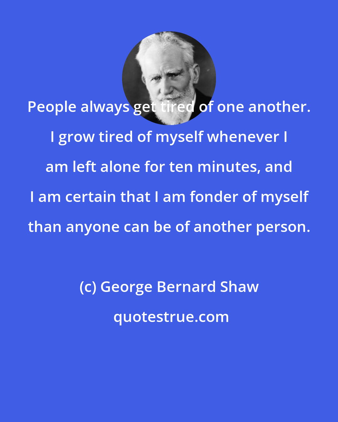 George Bernard Shaw: People always get tired of one another. I grow tired of myself whenever I am left alone for ten minutes, and I am certain that I am fonder of myself than anyone can be of another person.