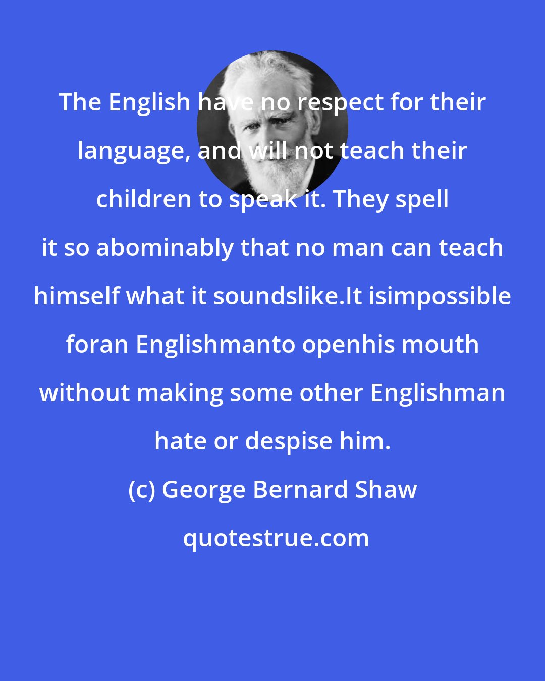 George Bernard Shaw: The English have no respect for their language, and will not teach their children to speak it. They spell it so abominably that no man can teach himself what it soundslike.It isimpossible foran Englishmanto openhis mouth without making some other Englishman hate or despise him.