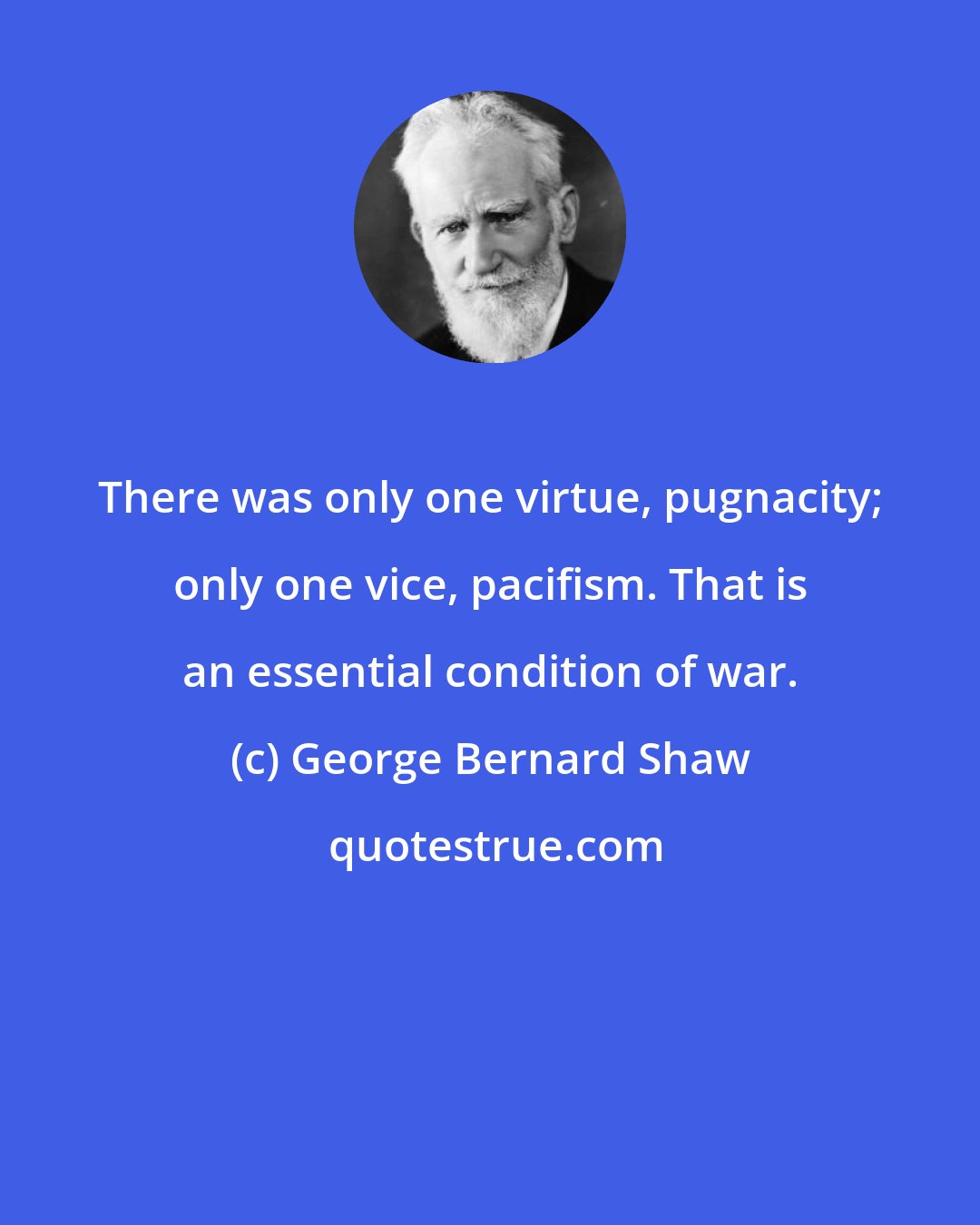 George Bernard Shaw: There was only one virtue, pugnacity; only one vice, pacifism. That is an essential condition of war.