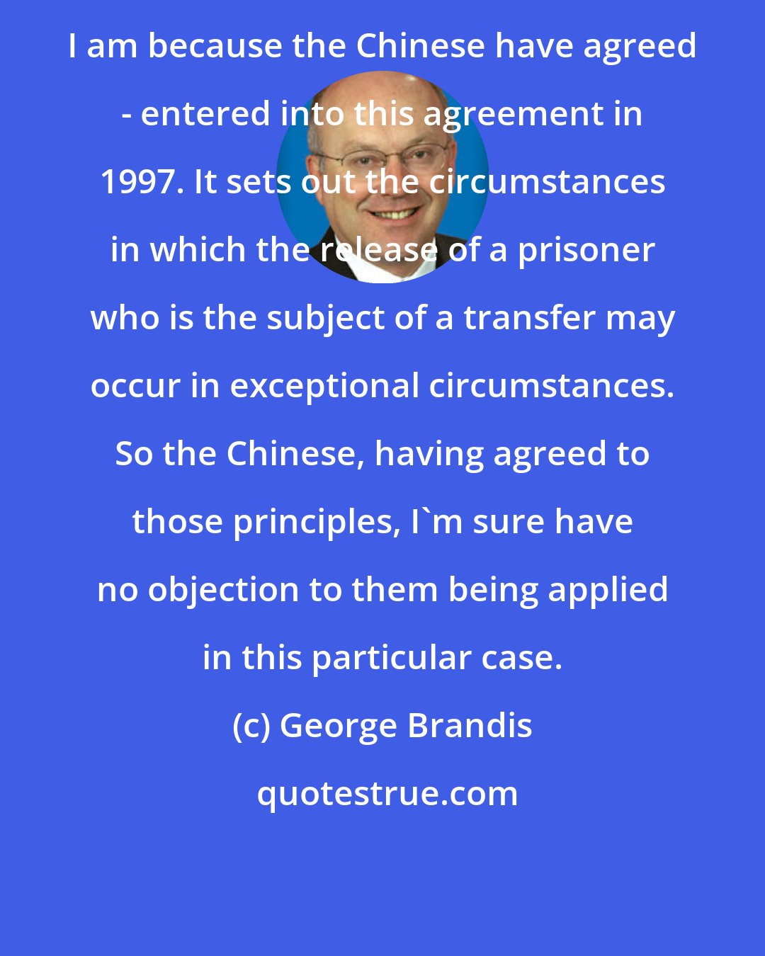 George Brandis: I am because the Chinese have agreed - entered into this agreement in 1997. It sets out the circumstances in which the release of a prisoner who is the subject of a transfer may occur in exceptional circumstances. So the Chinese, having agreed to those principles, I'm sure have no objection to them being applied in this particular case.