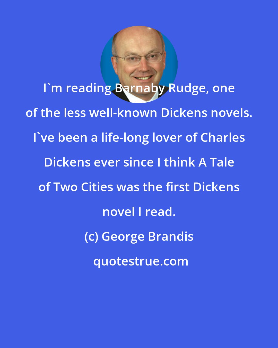 George Brandis: I'm reading Barnaby Rudge, one of the less well-known Dickens novels. I've been a life-long lover of Charles Dickens ever since I think A Tale of Two Cities was the first Dickens novel I read.