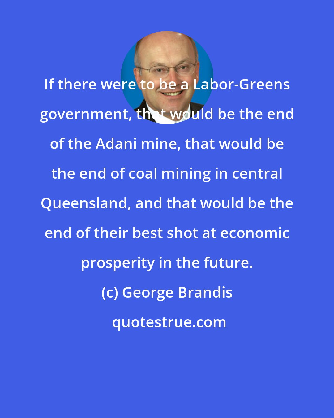 George Brandis: If there were to be a Labor-Greens government, that would be the end of the Adani mine, that would be the end of coal mining in central Queensland, and that would be the end of their best shot at economic prosperity in the future.