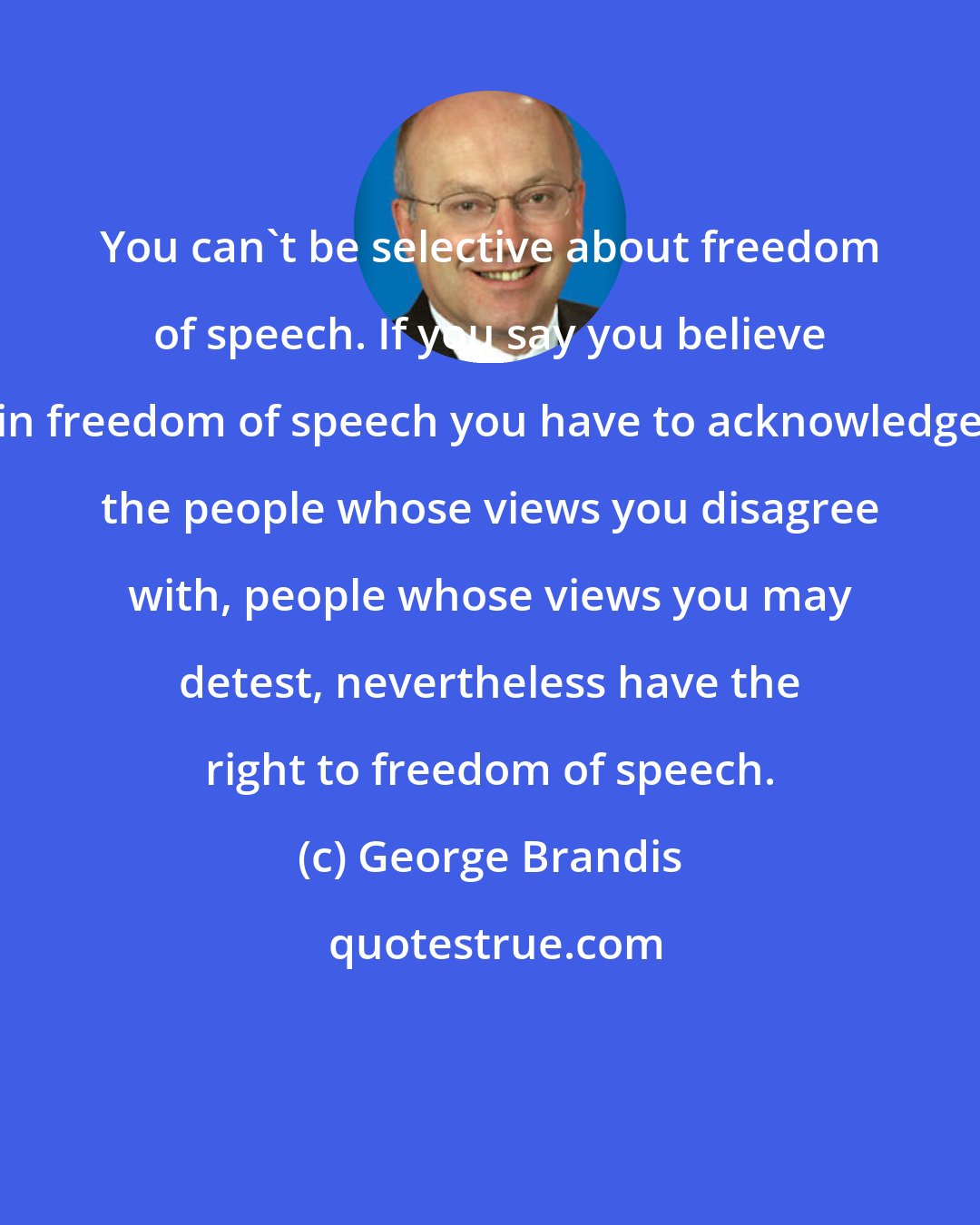 George Brandis: You can't be selective about freedom of speech. If you say you believe in freedom of speech you have to acknowledge the people whose views you disagree with, people whose views you may detest, nevertheless have the right to freedom of speech.
