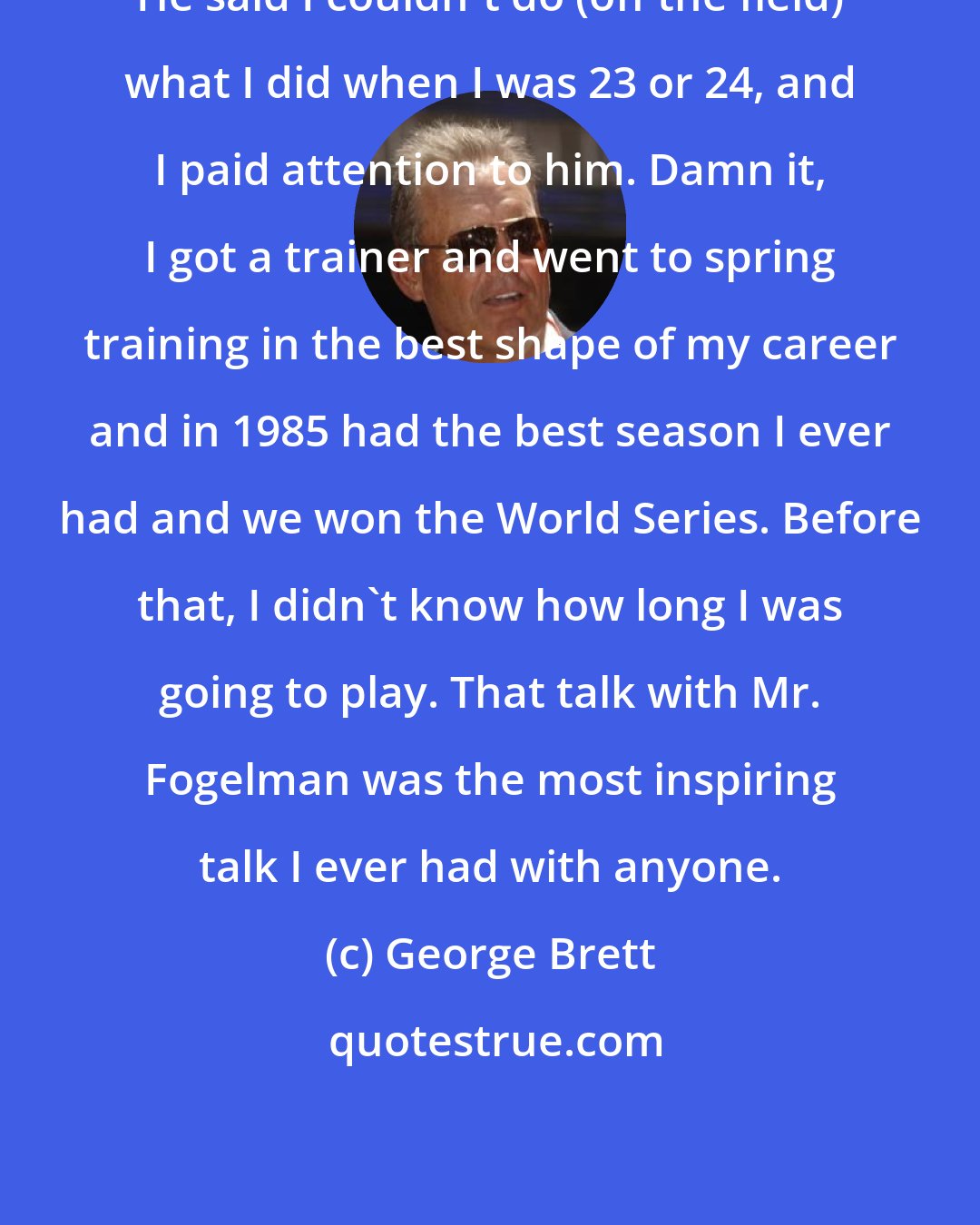 George Brett: He said I couldn't do (off the field) what I did when I was 23 or 24, and I paid attention to him. Damn it, I got a trainer and went to spring training in the best shape of my career and in 1985 had the best season I ever had and we won the World Series. Before that, I didn't know how long I was going to play. That talk with Mr. Fogelman was the most inspiring talk I ever had with anyone.