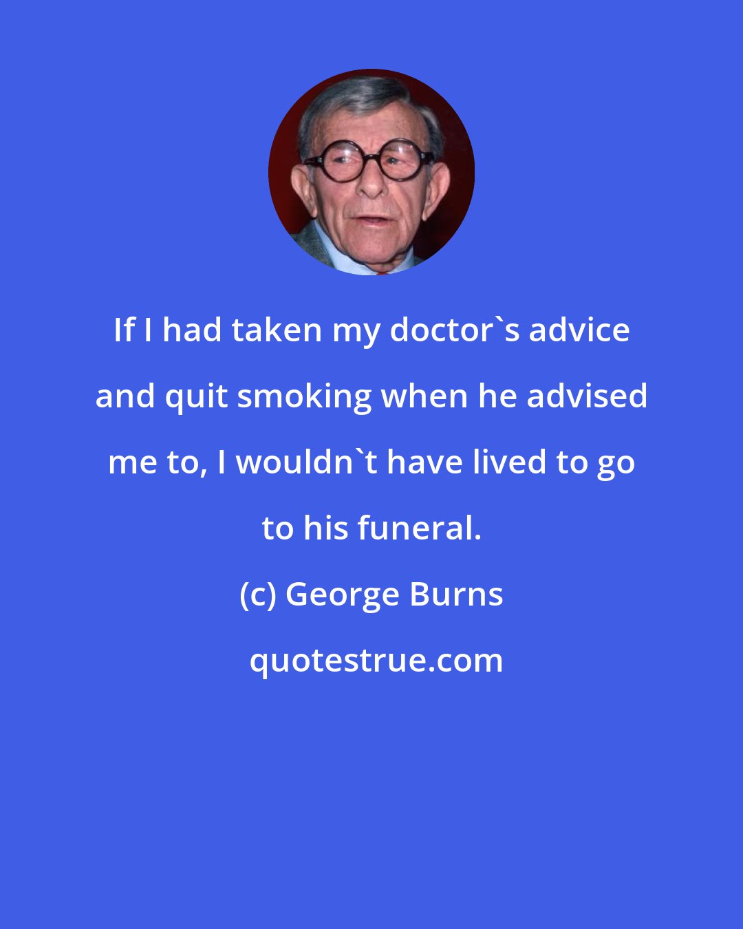 George Burns: If I had taken my doctor's advice and quit smoking when he advised me to, I wouldn't have lived to go to his funeral.