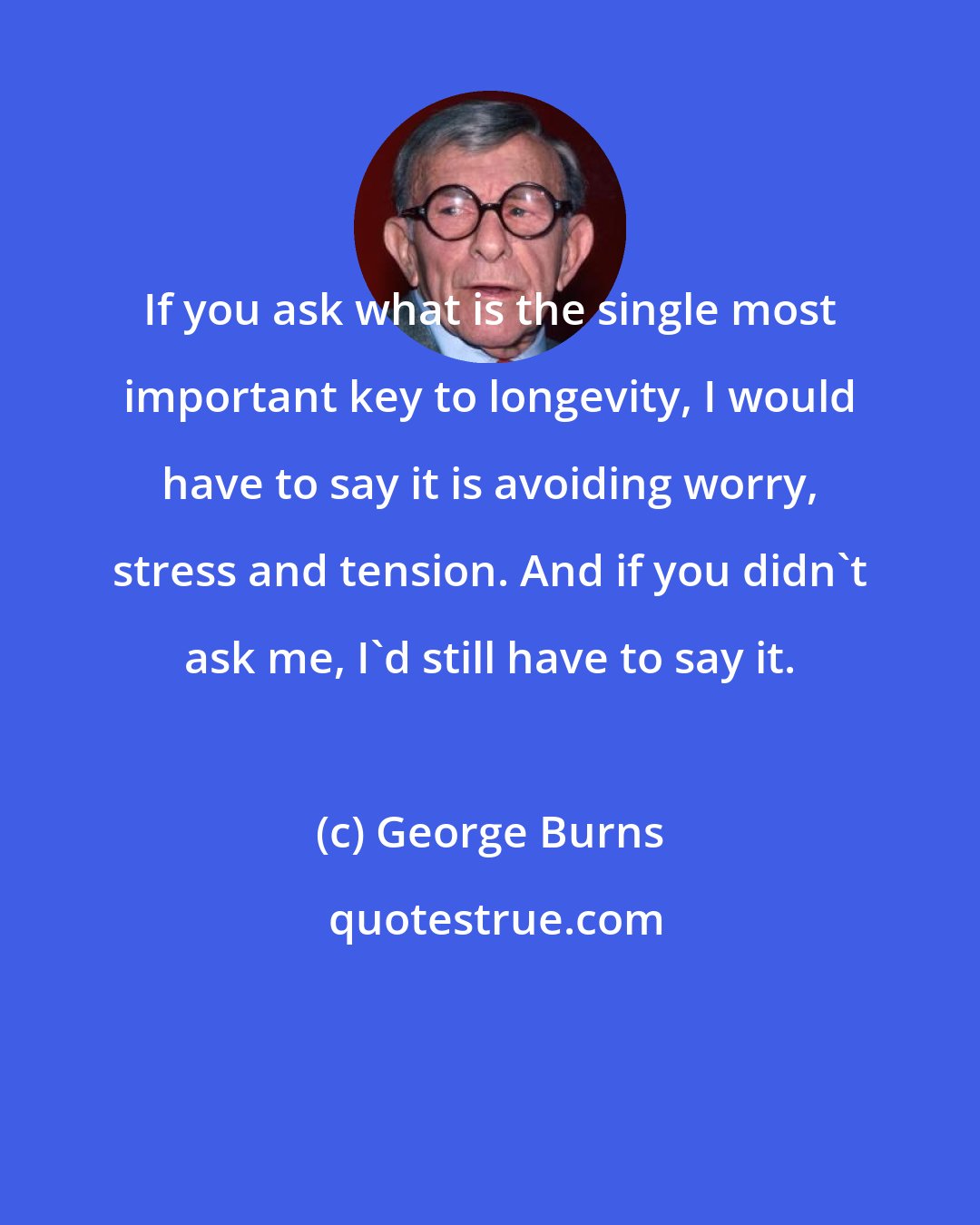 George Burns: If you ask what is the single most important key to longevity, I would have to say it is avoiding worry, stress and tension. And if you didn't ask me, I'd still have to say it.