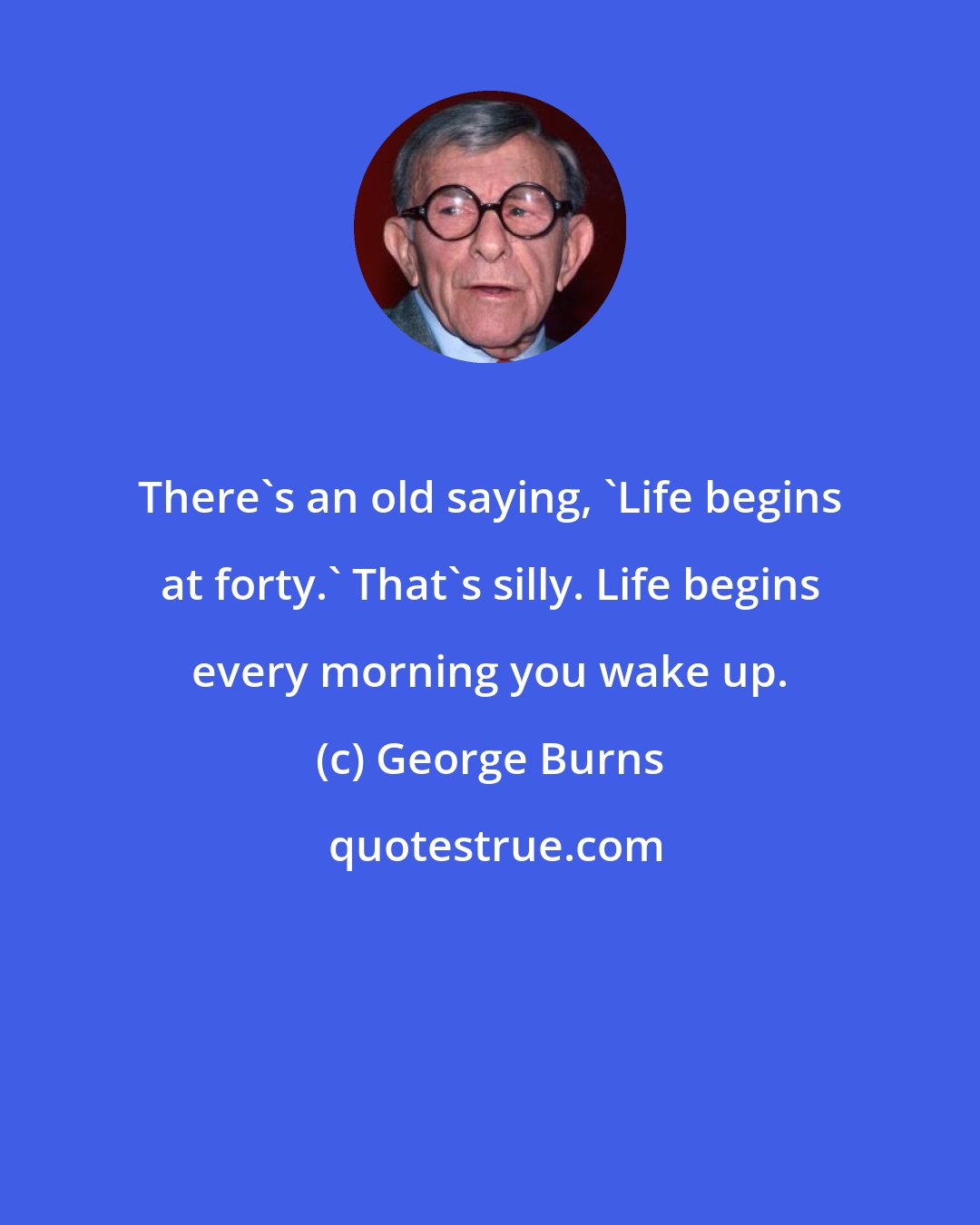 George Burns: There's an old saying, 'Life begins at forty.' That's silly. Life begins every morning you wake up.