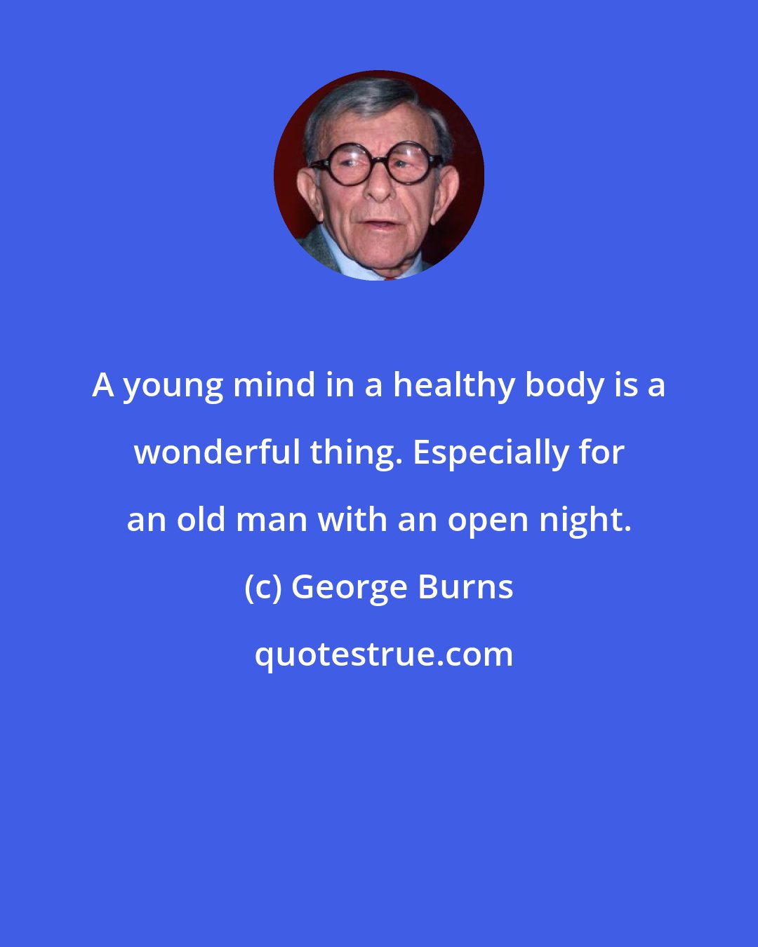 George Burns: A young mind in a healthy body is a wonderful thing. Especially for an old man with an open night.