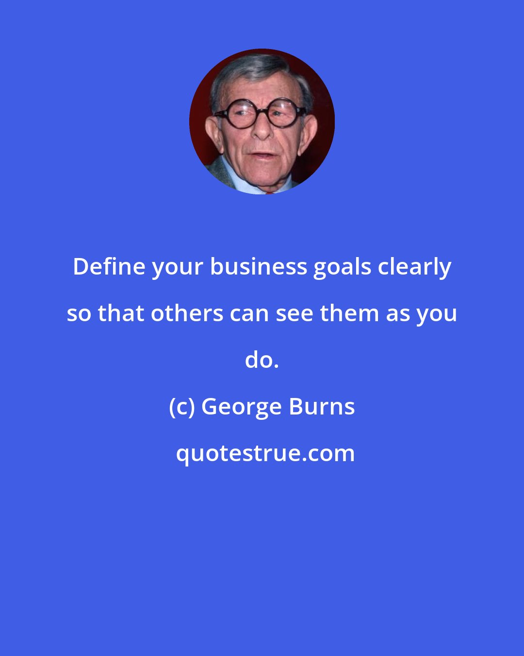 George Burns: Define your business goals clearly so that others can see them as you do.