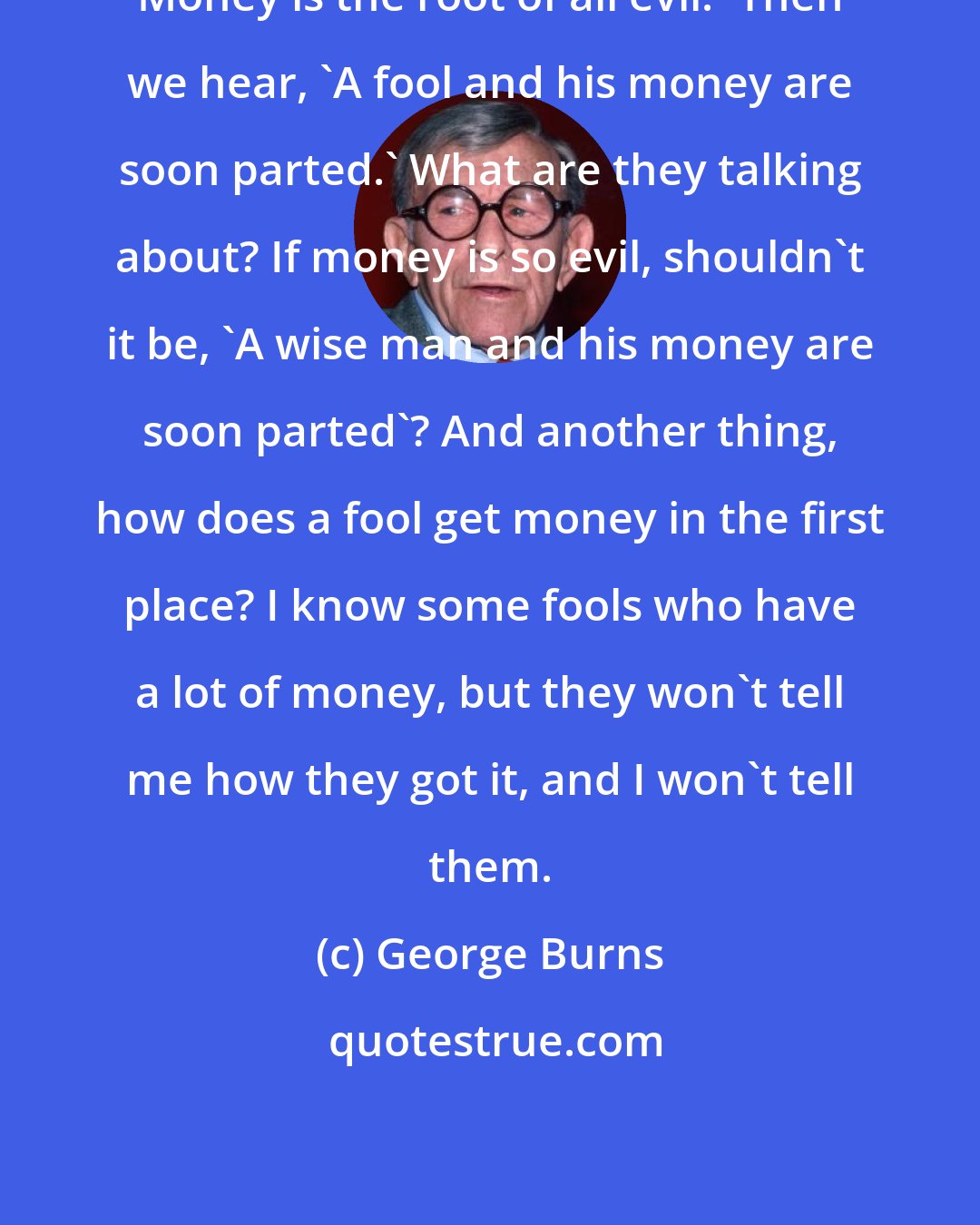 George Burns: Money is the root of all evil.' Then we hear, 'A fool and his money are soon parted.' What are they talking about? If money is so evil, shouldn't it be, 'A wise man and his money are soon parted'? And another thing, how does a fool get money in the first place? I know some fools who have a lot of money, but they won't tell me how they got it, and I won't tell them.