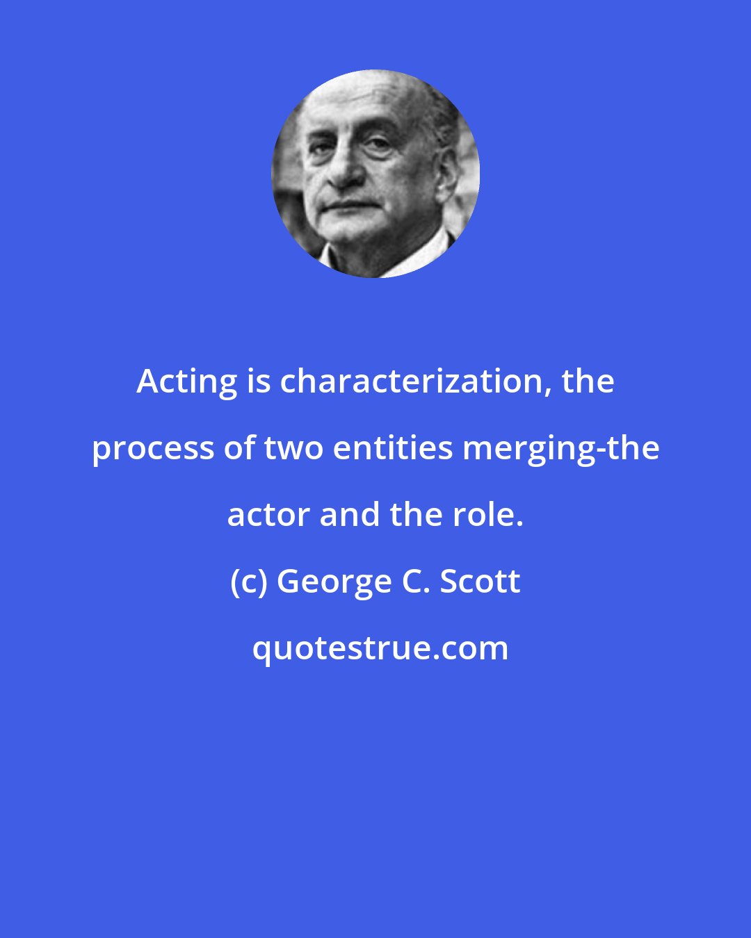 George C. Scott: Acting is characterization, the process of two entities merging-the actor and the role.