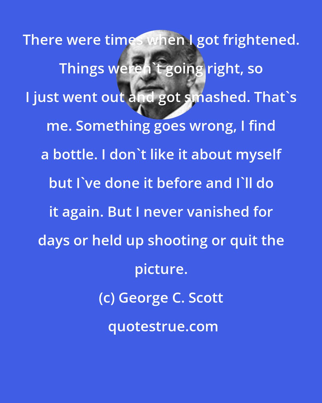 George C. Scott: There were times when I got frightened. Things weren't going right, so I just went out and got smashed. That's me. Something goes wrong, I find a bottle. I don't like it about myself but I've done it before and I'll do it again. But I never vanished for days or held up shooting or quit the picture.