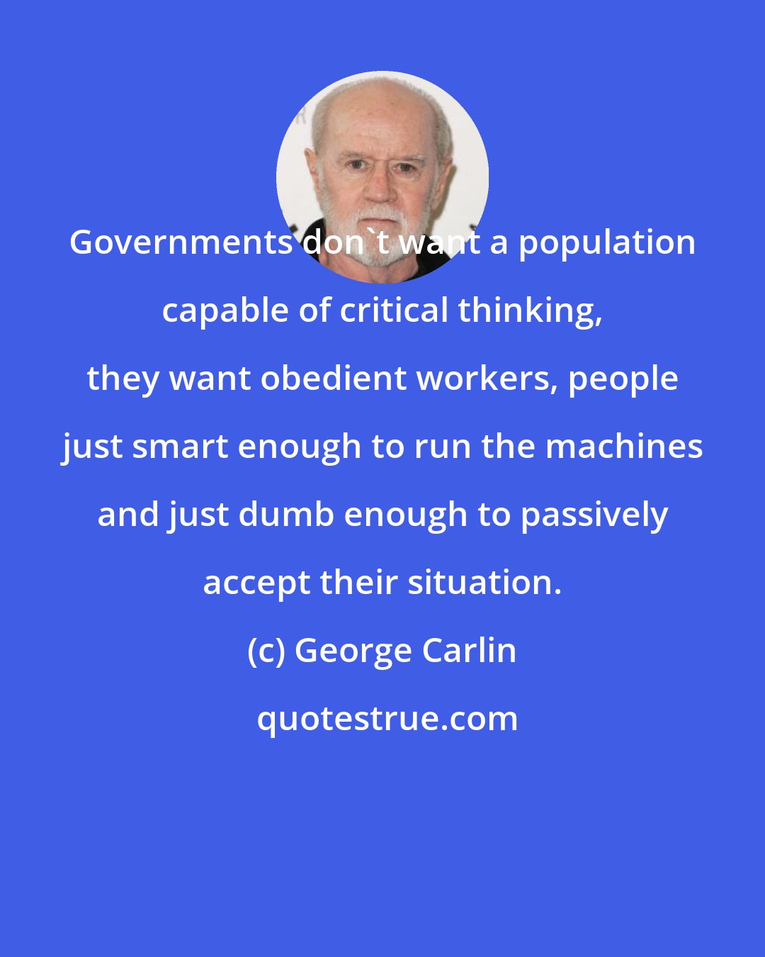 George Carlin: Governments don't want a population capable of critical thinking, they want obedient workers, people just smart enough to run the machines and just dumb enough to passively accept their situation.