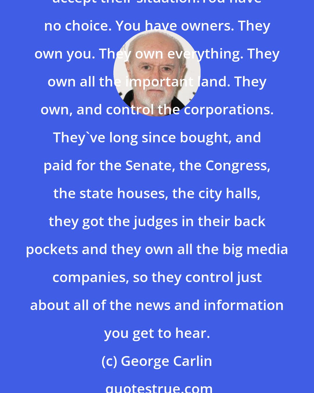 George Carlin: Governments don't want a population capable of critical thinking, they want obedient workers, people just smart enough to run the machines and just dumb enough to passively accept their situation.You have no choice. You have owners. They own you. They own everything. They own all the important land. They own, and control the corporations. They've long since bought, and paid for the Senate, the Congress, the state houses, the city halls, they got the judges in their back pockets and they own all the big media companies, so they control just about all of the news and information you get to hear.