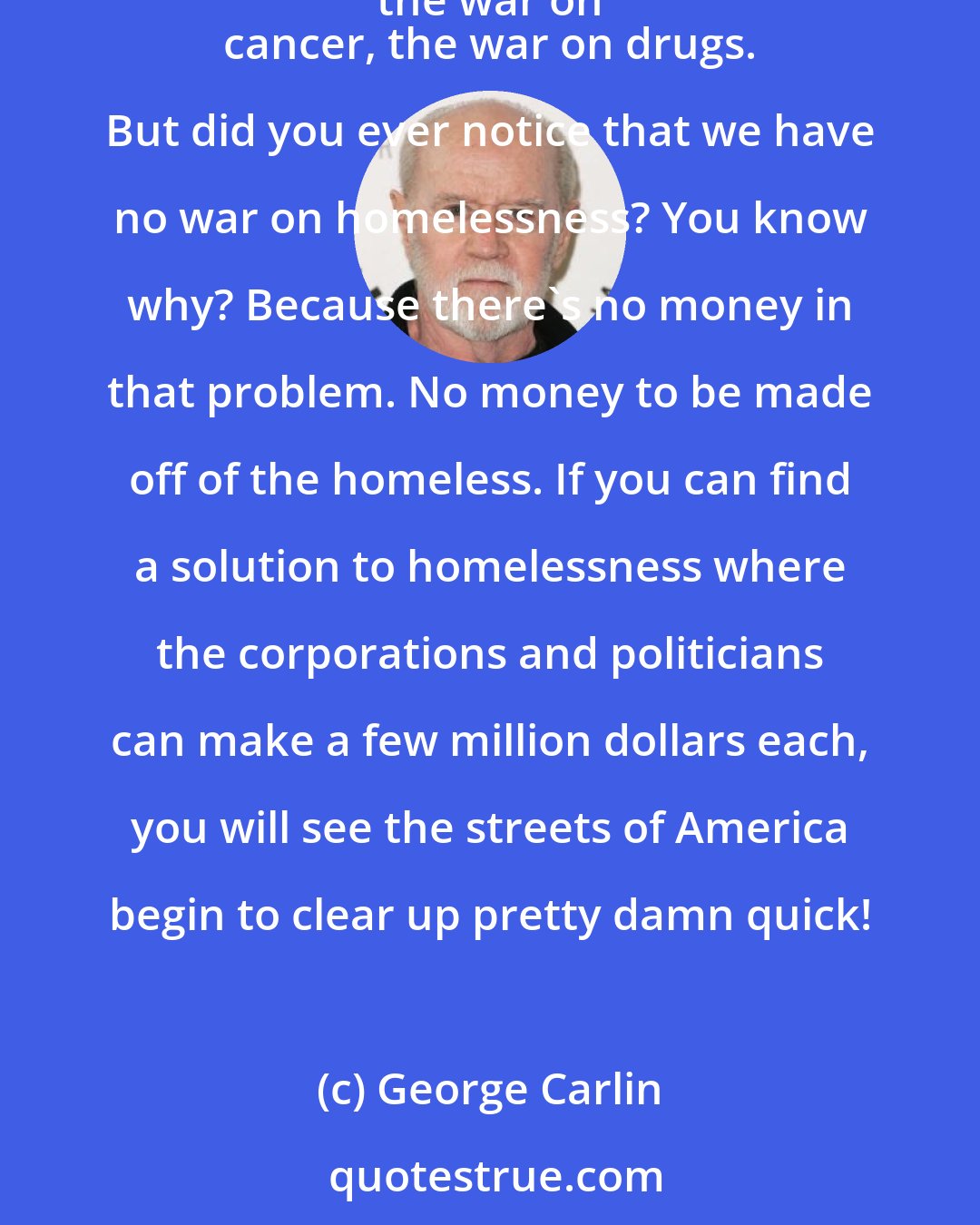 George Carlin: Have you ever noticed that the only metaphor we have in our public discourse for solving problems is to declare war on it? We have the war on crime, the war on 
 cancer, the war on drugs. But did you ever notice that we have no war on homelessness? You know why? Because there's no money in that problem. No money to be made off of the homeless. If you can find a solution to homelessness where the corporations and politicians can make a few million dollars each, you will see the streets of America begin to clear up pretty damn quick!