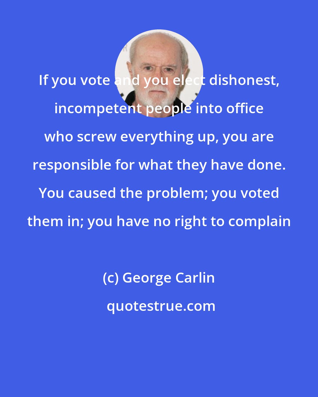 George Carlin: If you vote and you elect dishonest, incompetent people into office who screw everything up, you are responsible for what they have done. You caused the problem; you voted them in; you have no right to complain