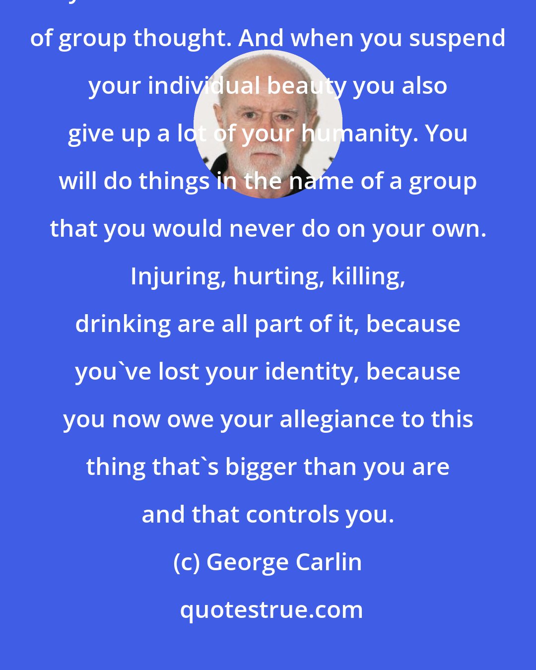 George Carlin: The larger the group, the more toxic, the more of your beauty as an individual you have to surrender for the sake of group thought. And when you suspend your individual beauty you also give up a lot of your humanity. You will do things in the name of a group that you would never do on your own. Injuring, hurting, killing, drinking are all part of it, because you've lost your identity, because you now owe your allegiance to this thing that's bigger than you are and that controls you.