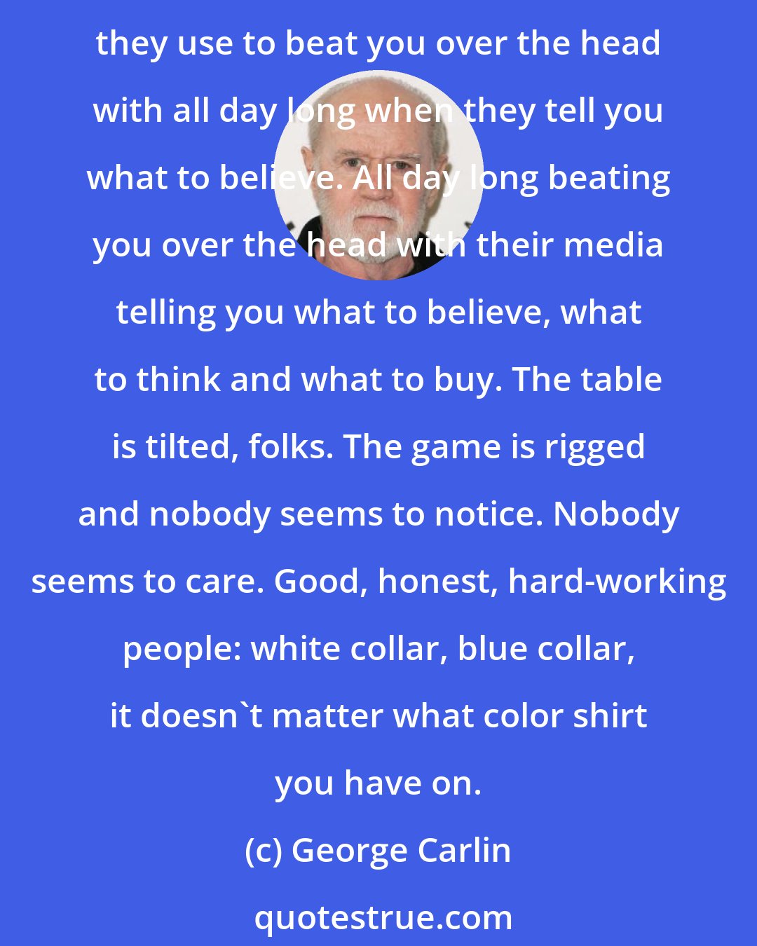 George Carlin: They'll get it all from you sooner or later 'cause they own this f**kin' place. It's a big club and you ain't in it. You and I are not in the big club. By the way, it's the same big club they use to beat you over the head with all day long when they tell you what to believe. All day long beating you over the head with their media telling you what to believe, what to think and what to buy. The table is tilted, folks. The game is rigged and nobody seems to notice. Nobody seems to care. Good, honest, hard-working people: white collar, blue collar, it doesn't matter what color shirt you have on.