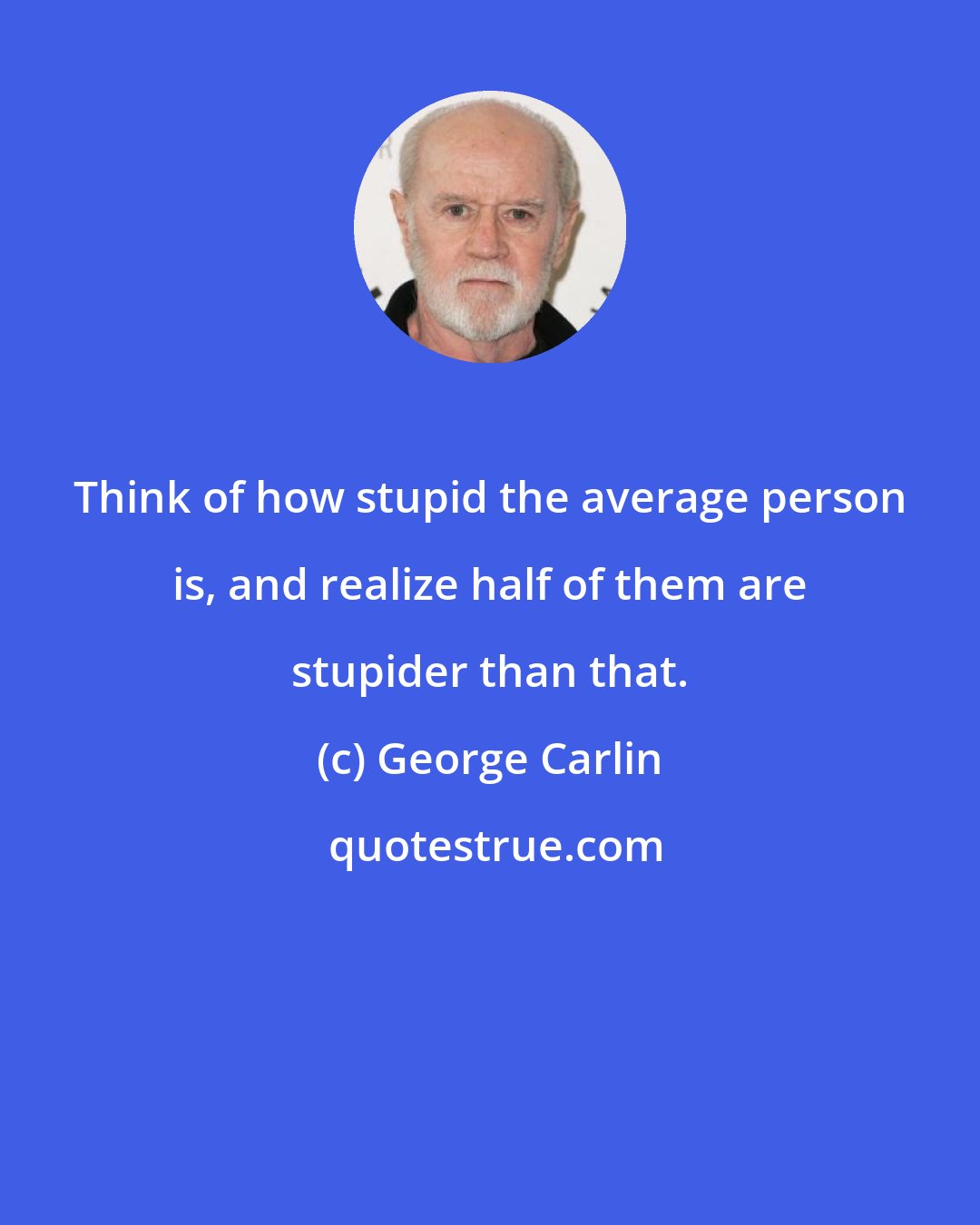 George Carlin: Think of how stupid the average person is, and realize half of them are stupider than that.