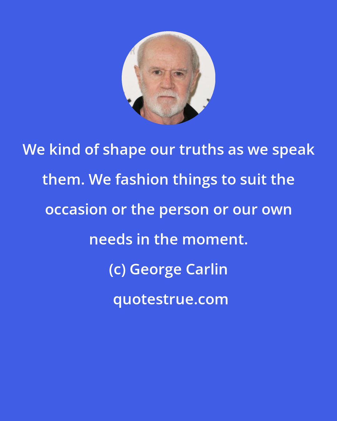 George Carlin: We kind of shape our truths as we speak them. We fashion things to suit the occasion or the person or our own needs in the moment.