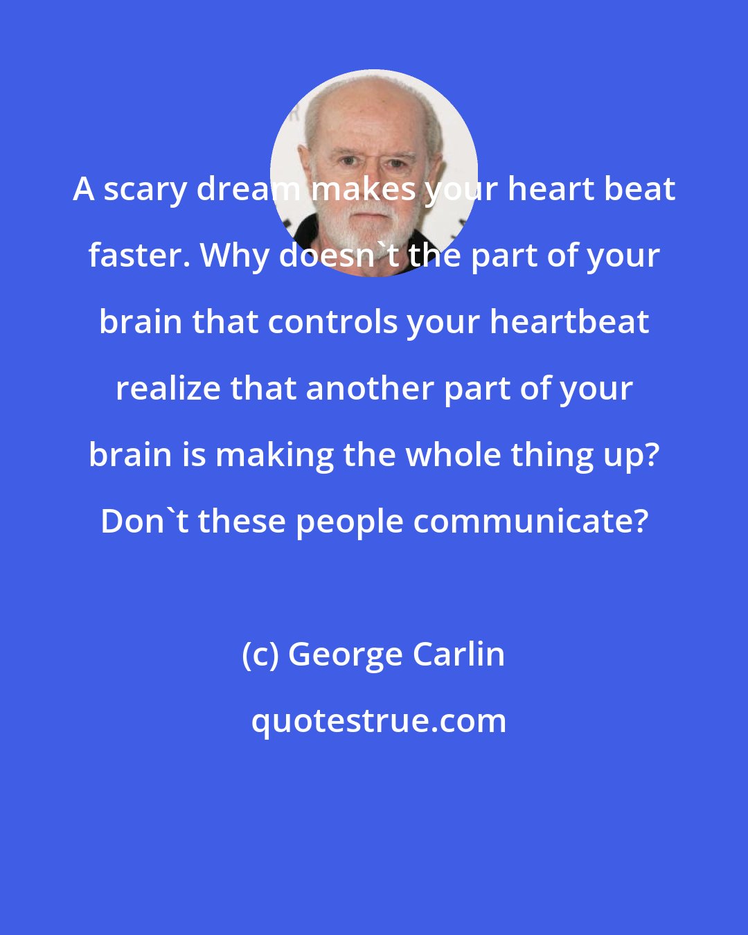 George Carlin: A scary dream makes your heart beat faster. Why doesn't the part of your brain that controls your heartbeat realize that another part of your brain is making the whole thing up? Don't these people communicate?