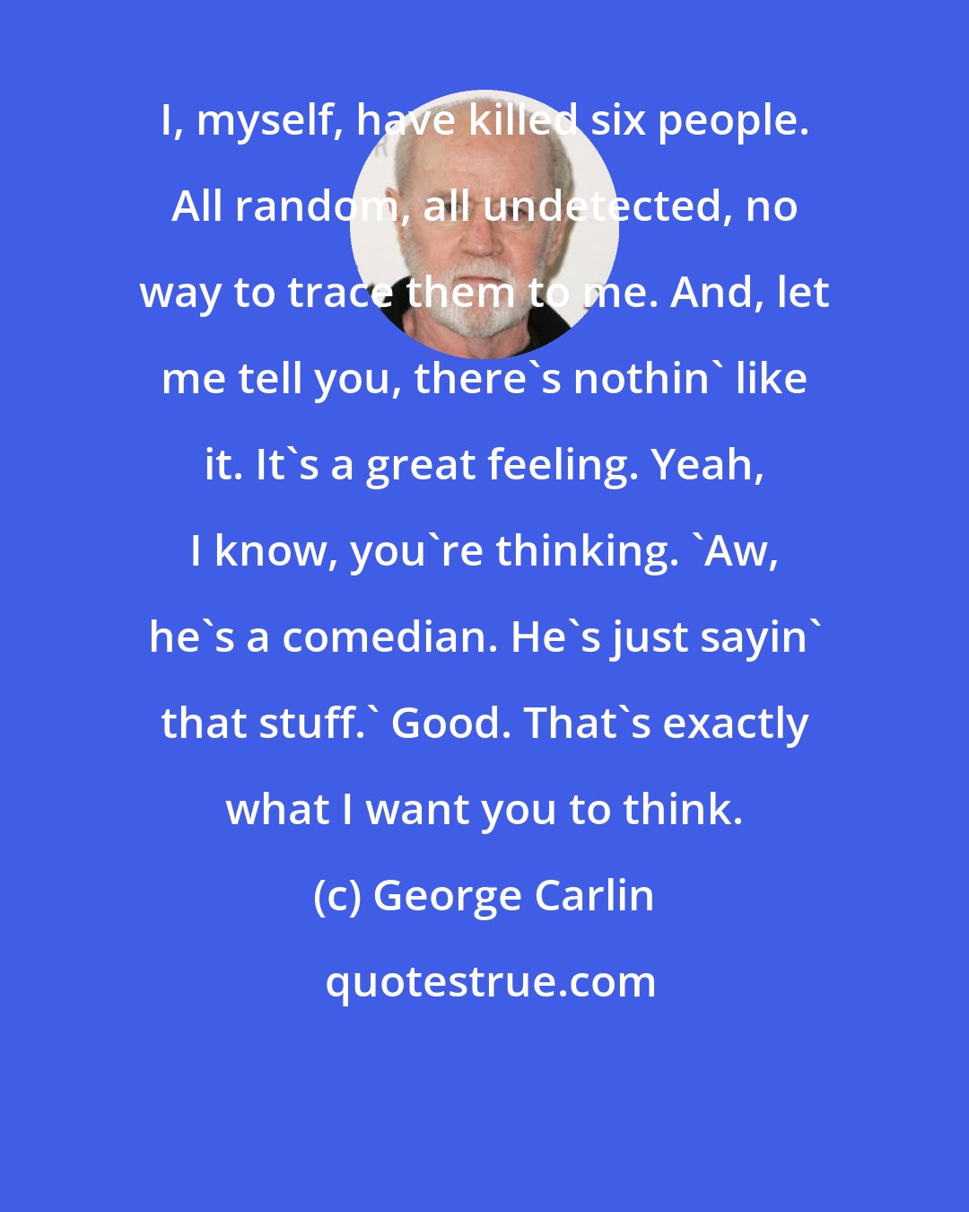 George Carlin: I, myself, have killed six people. All random, all undetected, no way to trace them to me. And, let me tell you, there's nothin' like it. It's a great feeling. Yeah, I know, you're thinking. 'Aw, he's a comedian. He's just sayin' that stuff.' Good. That's exactly what I want you to think.