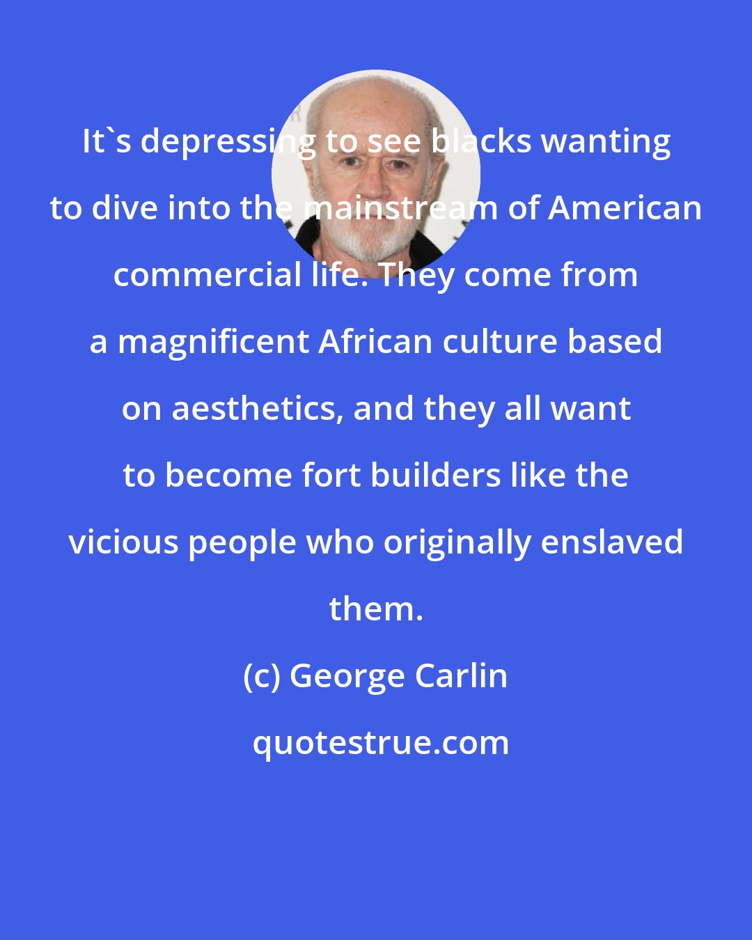 George Carlin: It's depressing to see blacks wanting to dive into the mainstream of American commercial life. They come from a magnificent African culture based on aesthetics, and they all want to become fort builders like the vicious people who originally enslaved them.