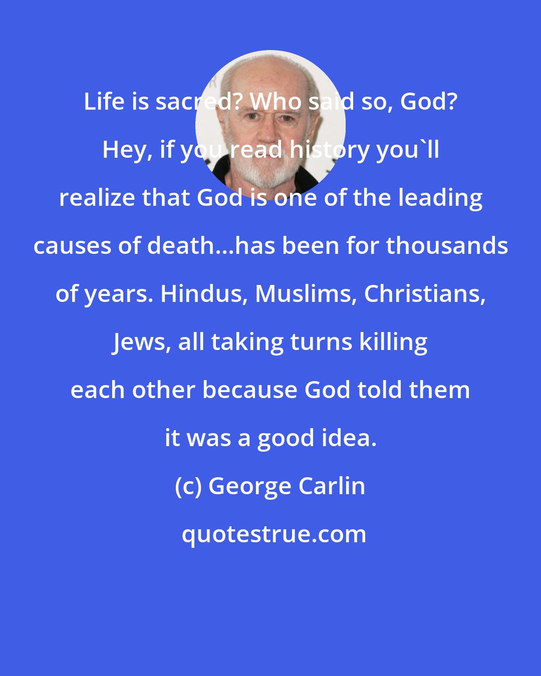 George Carlin: Life is sacred? Who said so, God? Hey, if you read history you'll realize that God is one of the leading causes of death...has been for thousands of years. Hindus, Muslims, Christians, Jews, all taking turns killing each other because God told them it was a good idea.