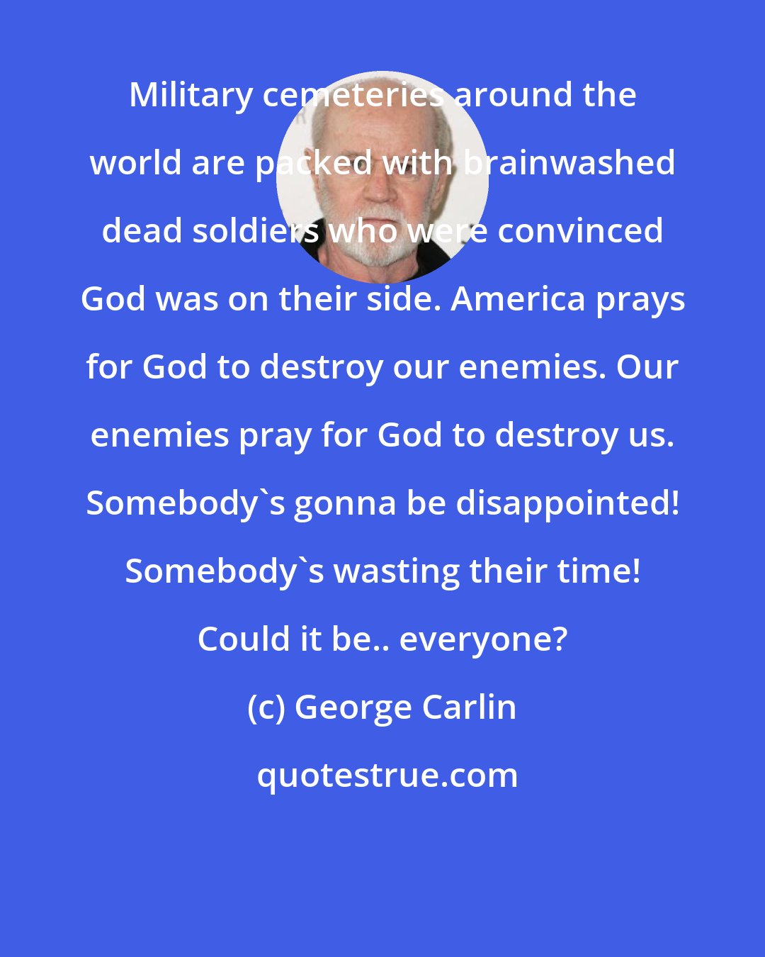 George Carlin: Military cemeteries around the world are packed with brainwashed dead soldiers who were convinced God was on their side. America prays for God to destroy our enemies. Our enemies pray for God to destroy us. Somebody's gonna be disappointed! Somebody's wasting their time! Could it be.. everyone?