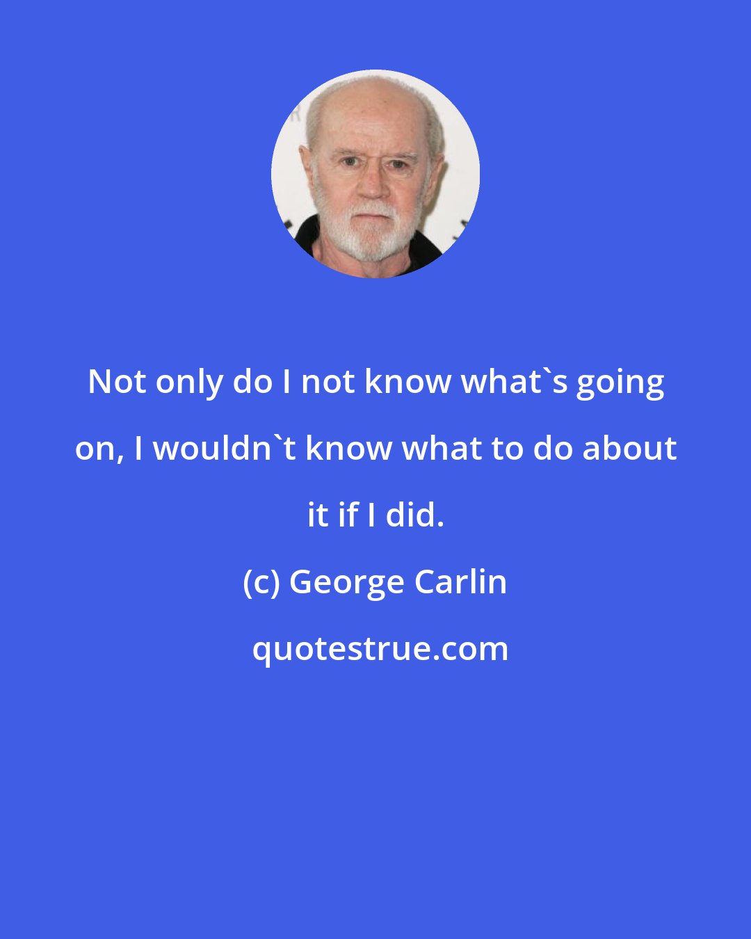 George Carlin: Not only do I not know what's going on, I wouldn't know what to do about it if I did.