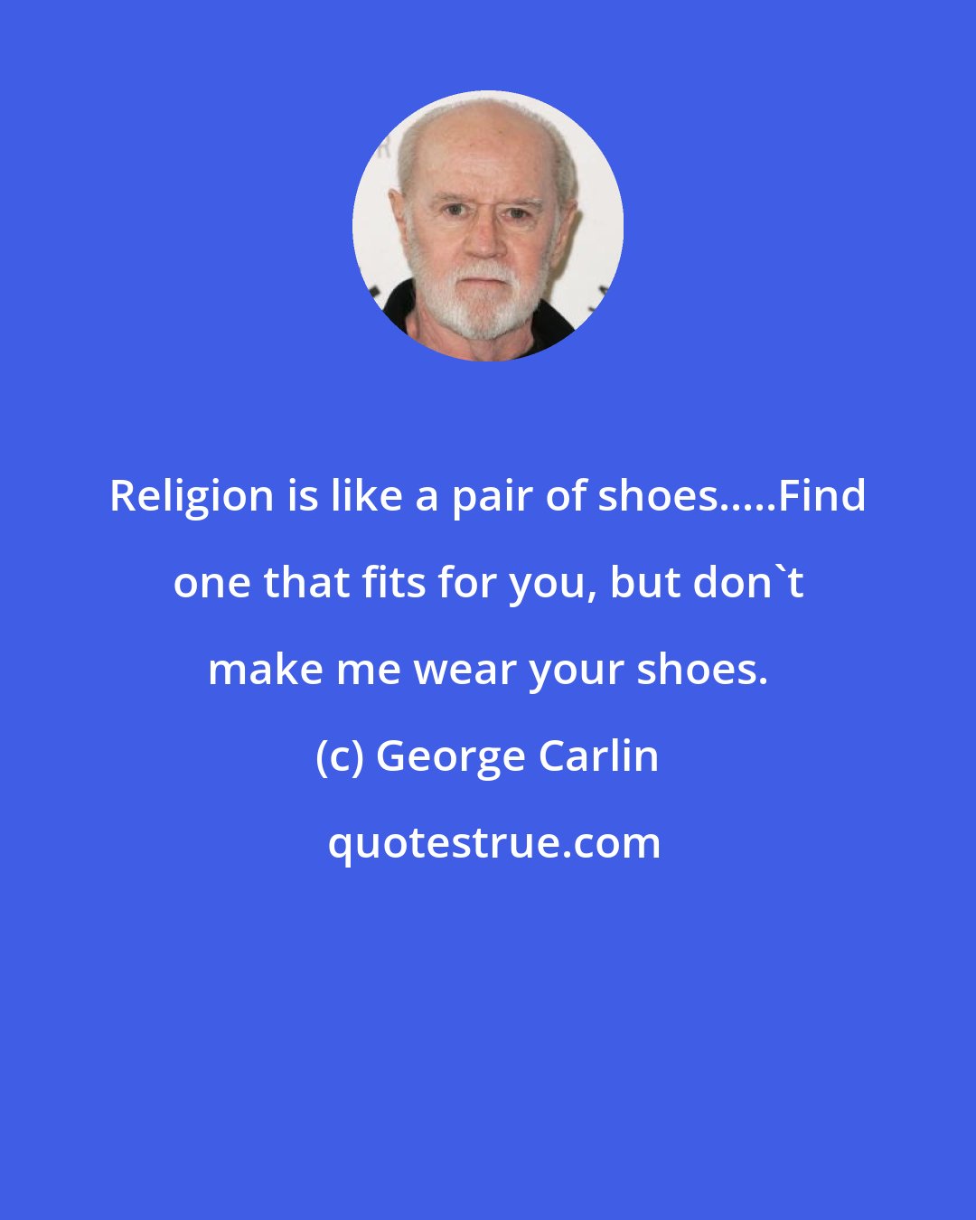 George Carlin: Religion is like a pair of shoes.....Find one that fits for you, but don't make me wear your shoes.