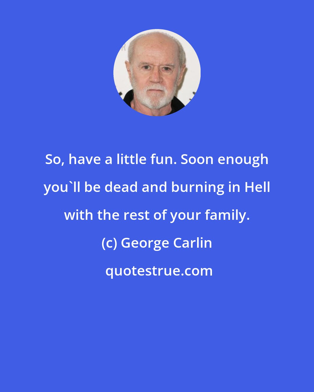 George Carlin: So, have a little fun. Soon enough you'll be dead and burning in Hell with the rest of your family.