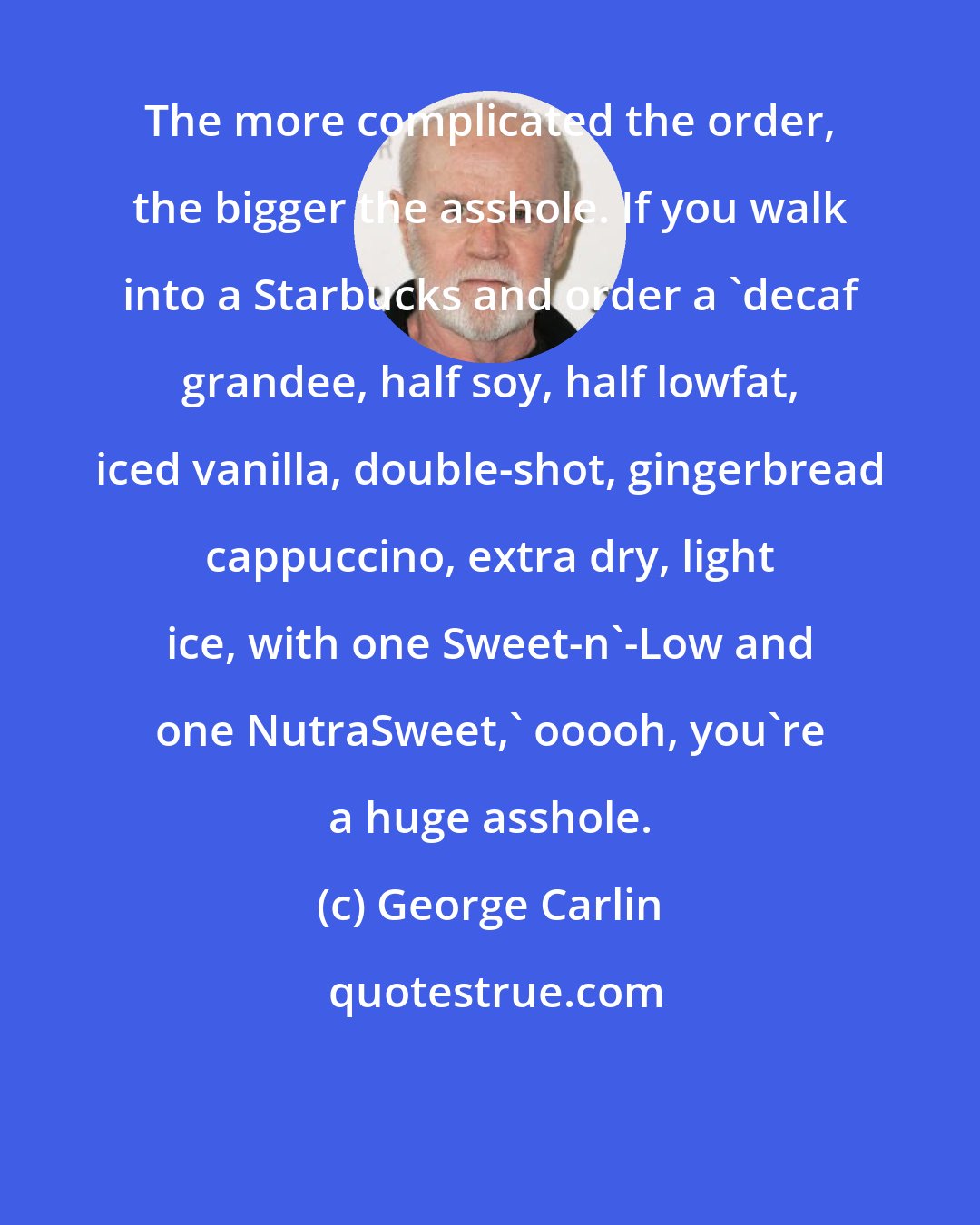 George Carlin: The more complicated the order, the bigger the asshole. If you walk into a Starbucks and order a 'decaf grandee, half soy, half lowfat, iced vanilla, double-shot, gingerbread cappuccino, extra dry, light ice, with one Sweet-n'-Low and one NutraSweet,' ooooh, you're a huge asshole.