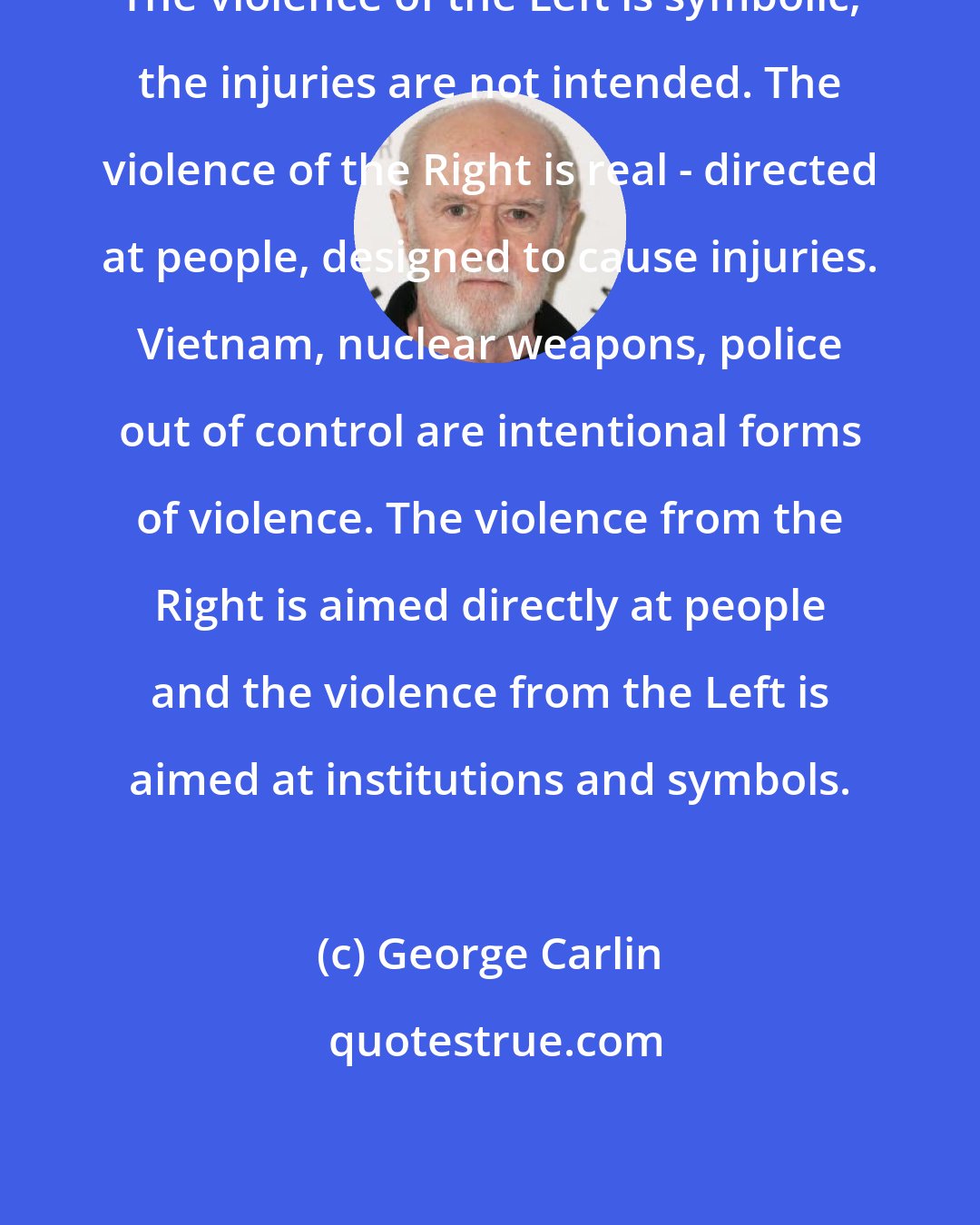 George Carlin: The violence of the Left is symbolic, the injuries are not intended. The violence of the Right is real - directed at people, designed to cause injuries. Vietnam, nuclear weapons, police out of control are intentional forms of violence. The violence from the Right is aimed directly at people and the violence from the Left is aimed at institutions and symbols.