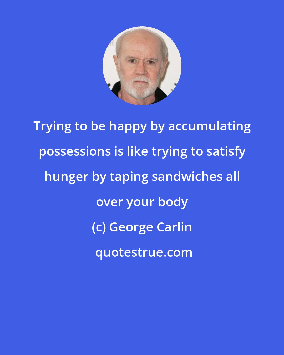 George Carlin: Trying to be happy by accumulating possessions is like trying to satisfy hunger by taping sandwiches all over your body
