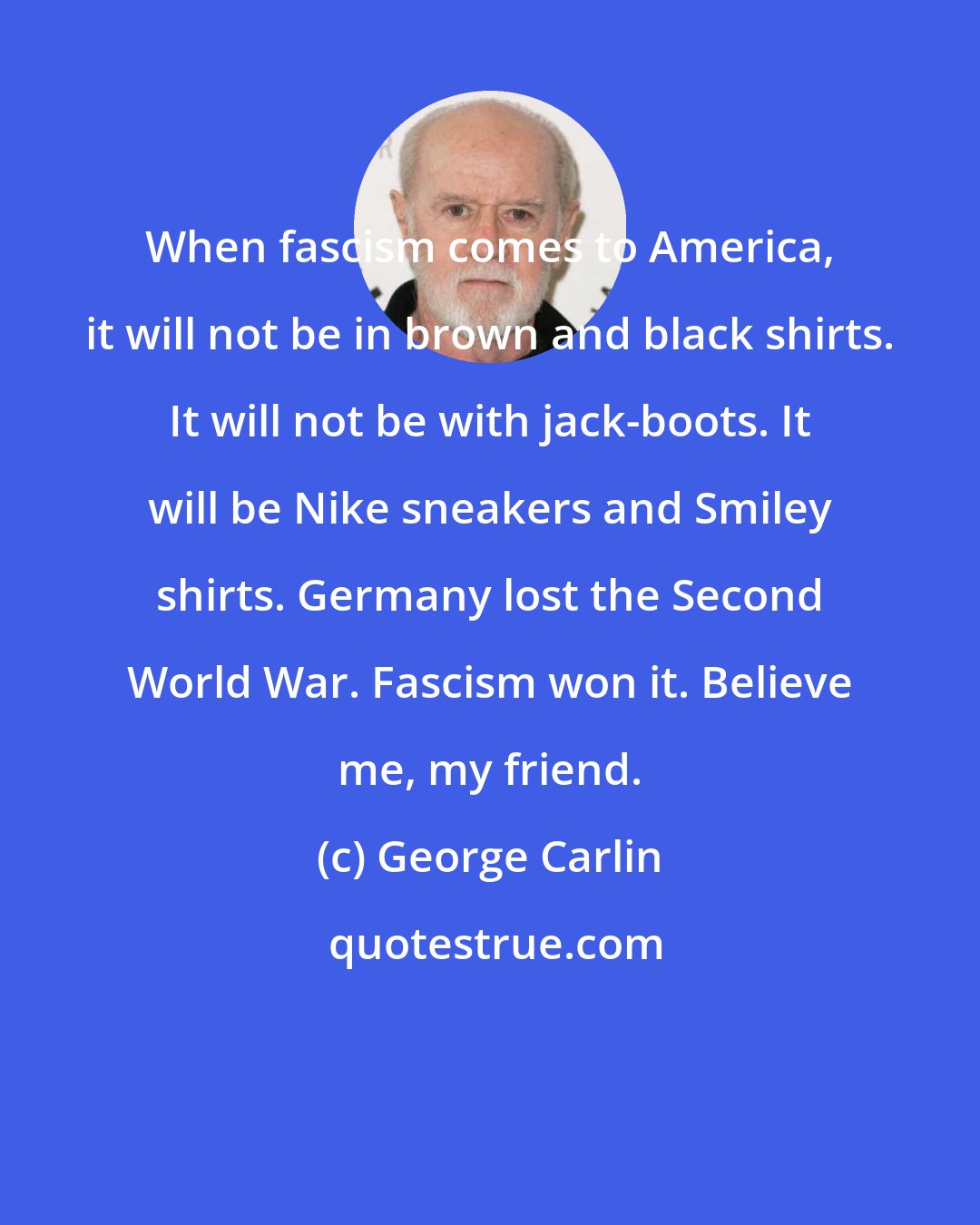 George Carlin: When fascism comes to America, it will not be in brown and black shirts. It will not be with jack-boots. It will be Nike sneakers and Smiley shirts. Germany lost the Second World War. Fascism won it. Believe me, my friend.