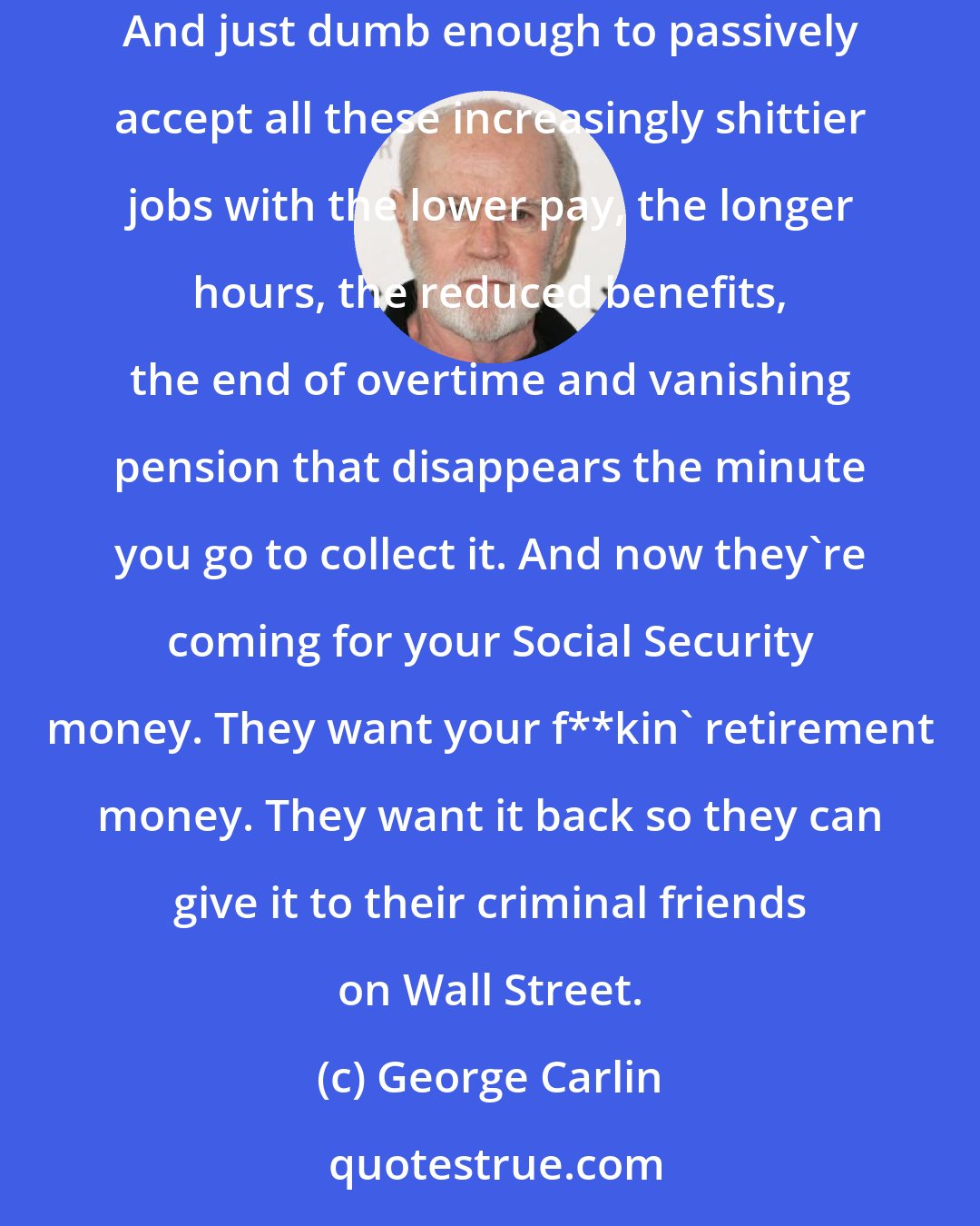 George Carlin: You know what they want? They want obedient workers. Obedient workers, people who are just smart enough to run the machines and do the paperwork. And just dumb enough to passively accept all these increasingly shittier jobs with the lower pay, the longer hours, the reduced benefits, the end of overtime and vanishing pension that disappears the minute you go to collect it. And now they're coming for your Social Security money. They want your f**kin' retirement money. They want it back so they can give it to their criminal friends on Wall Street.