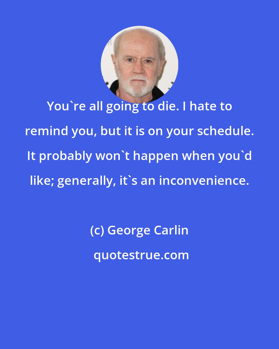 George Carlin: You're all going to die. I hate to remind you, but it is on your schedule. It probably won't happen when you'd like; generally, it's an inconvenience.