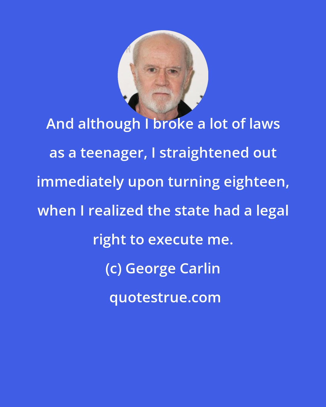 George Carlin: And although I broke a lot of laws as a teenager, I straightened out immediately upon turning eighteen, when I realized the state had a legal right to execute me.