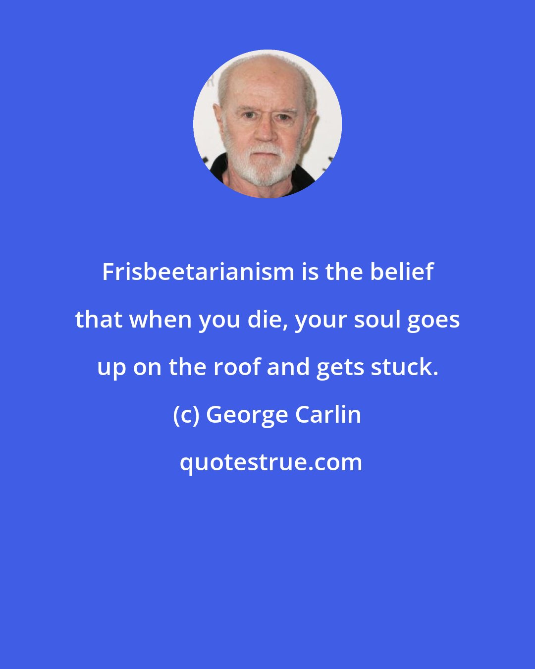 George Carlin: Frisbeetarianism is the belief that when you die, your soul goes up on the roof and gets stuck.