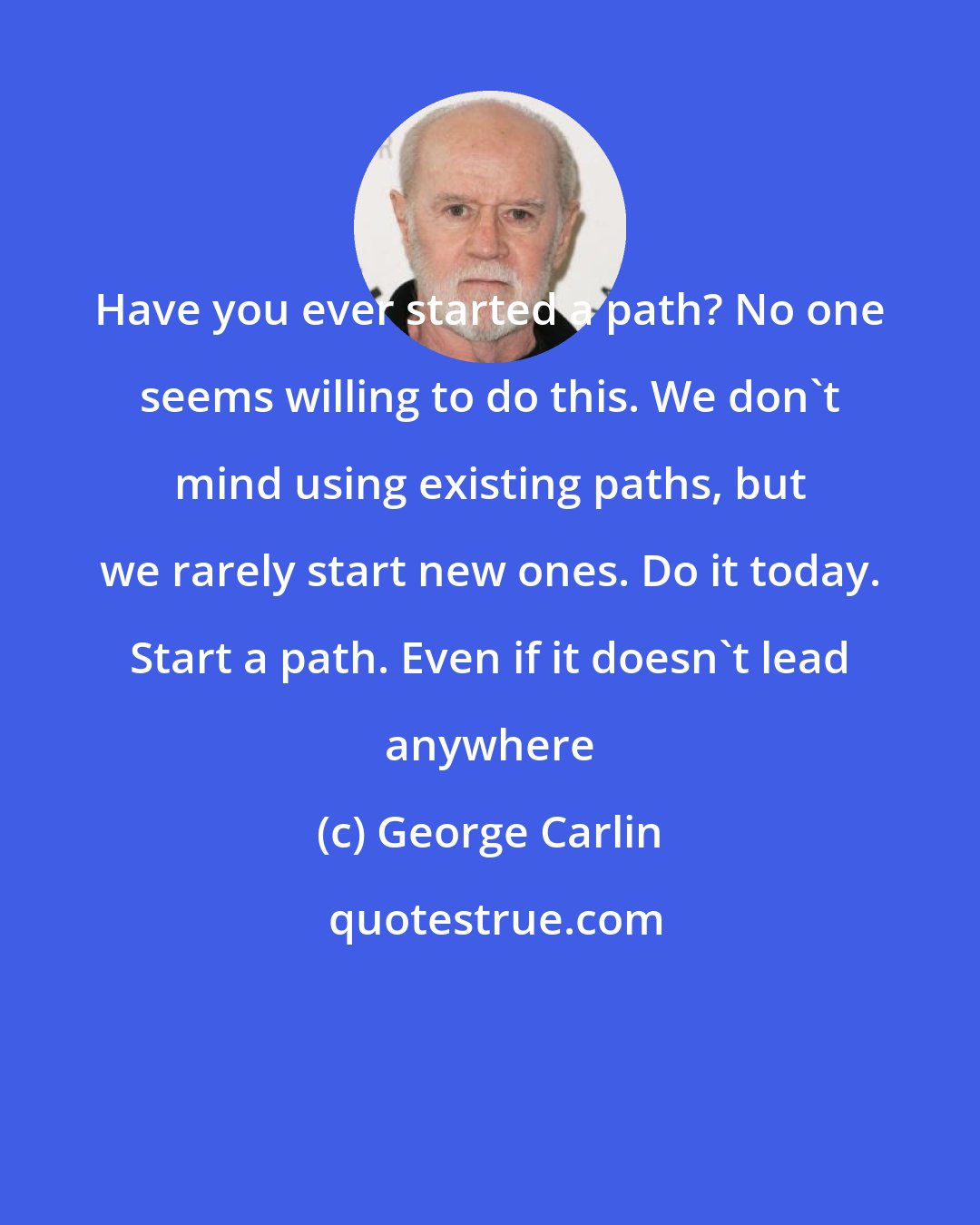 George Carlin: Have you ever started a path? No one seems willing to do this. We don't mind using existing paths, but we rarely start new ones. Do it today. Start a path. Even if it doesn't lead anywhere