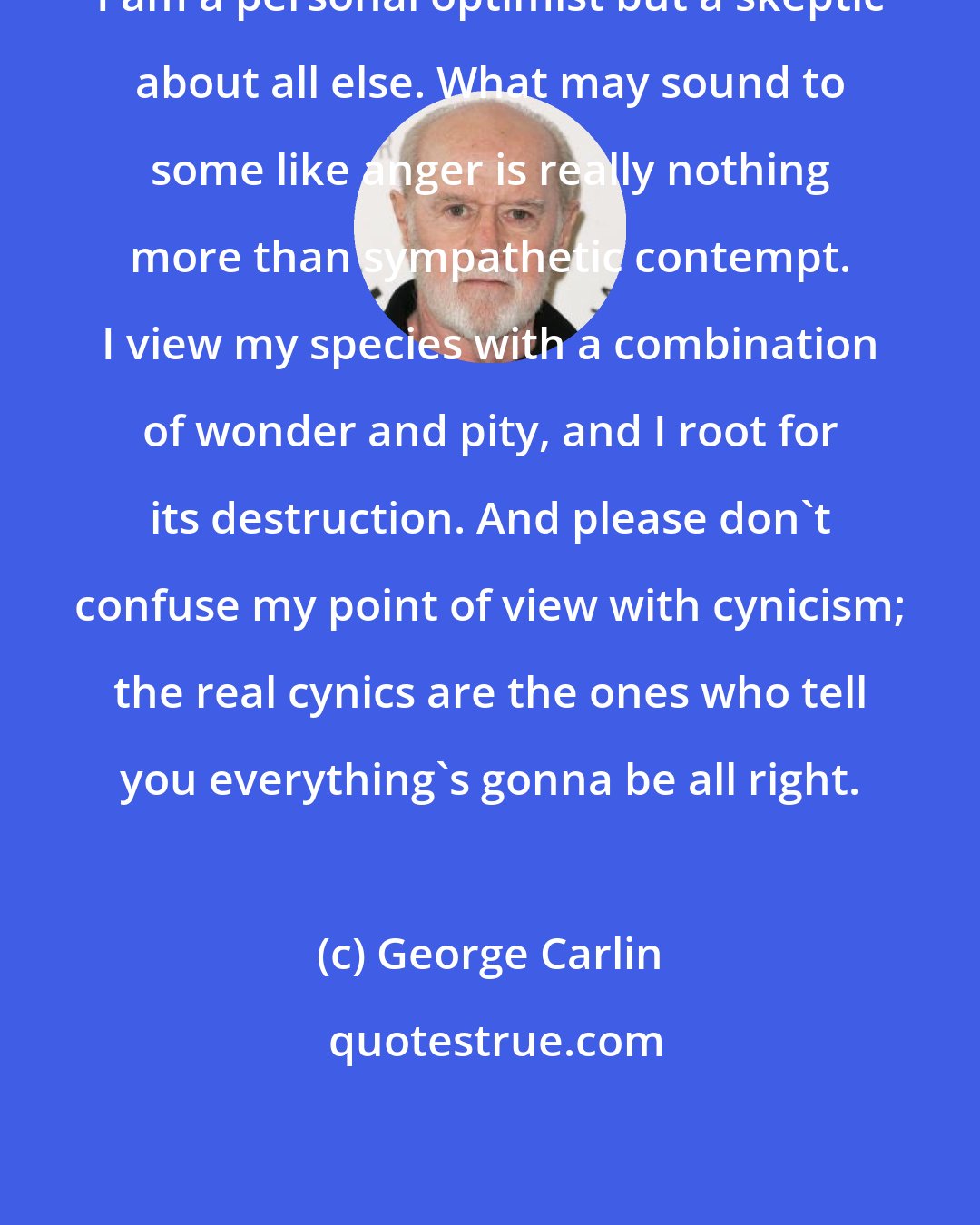 George Carlin: I am a personal optimist but a skeptic about all else. What may sound to some like anger is really nothing more than sympathetic contempt. I view my species with a combination of wonder and pity, and I root for its destruction. And please don't confuse my point of view with cynicism; the real cynics are the ones who tell you everything's gonna be all right.