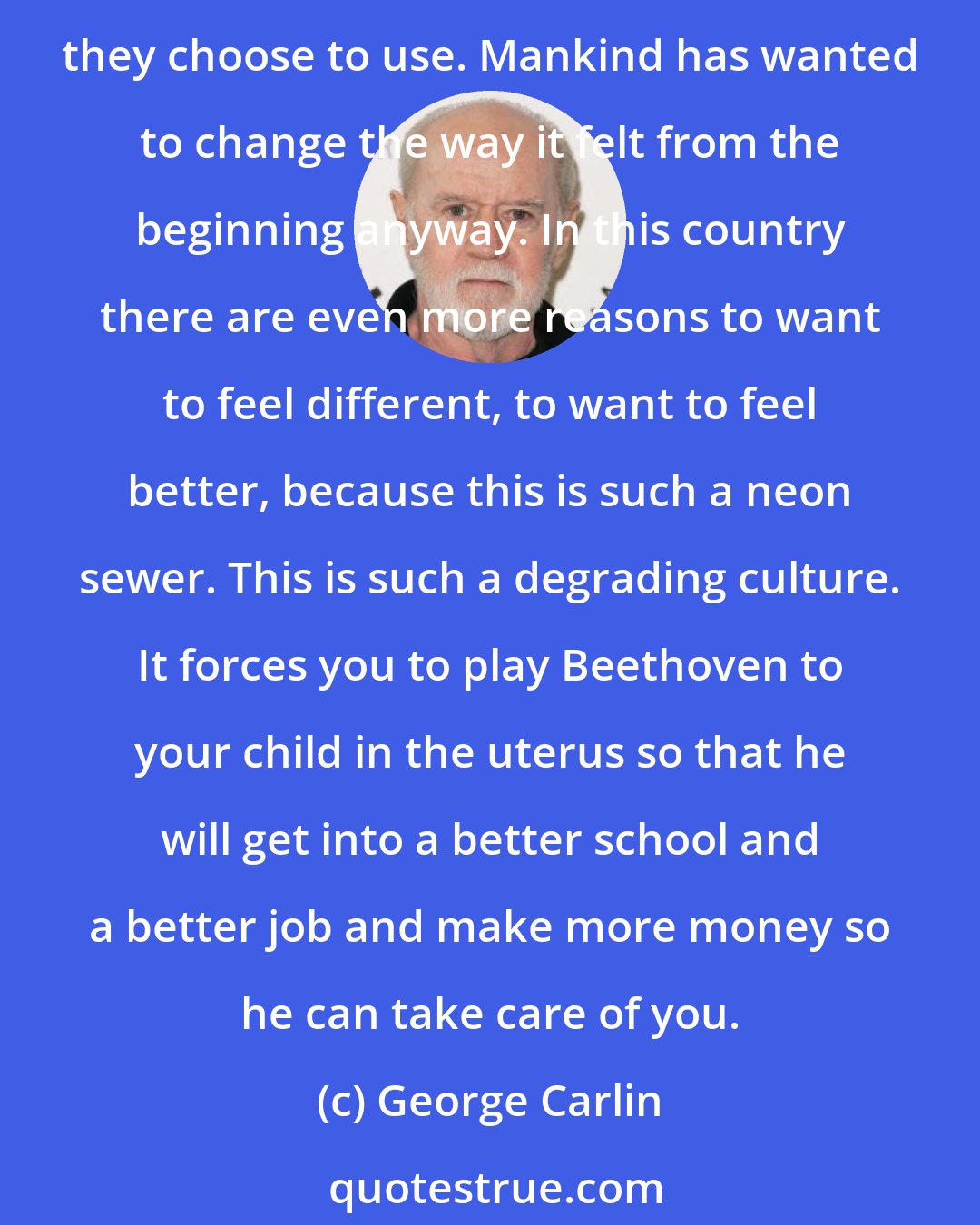 George Carlin: I don't think drugs are a problem; I think they're a symptom. As long as Americans are empty, spiritually, emotionally, morally empty, they will need things like the drugs they choose to use. Mankind has wanted to change the way it felt from the beginning anyway. In this country there are even more reasons to want to feel different, to want to feel better, because this is such a neon sewer. This is such a degrading culture. It forces you to play Beethoven to your child in the uterus so that he will get into a better school and a better job and make more money so he can take care of you.