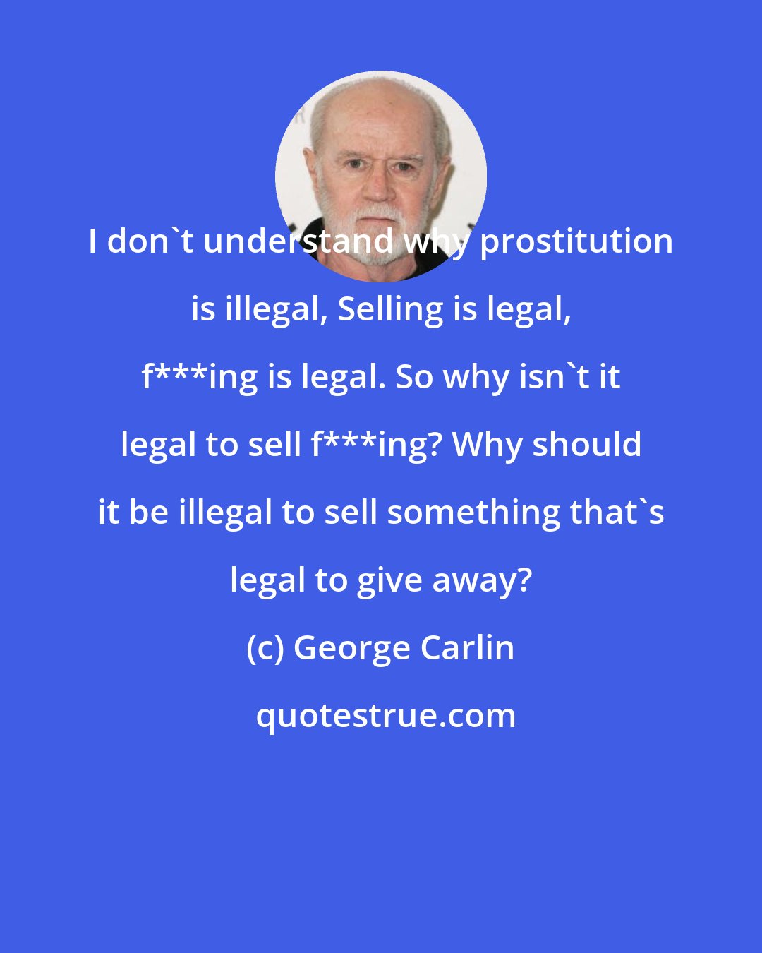 George Carlin: I don't understand why prostitution is illegal, Selling is legal, f***ing is legal. So why isn't it legal to sell f***ing? Why should it be illegal to sell something that's legal to give away?