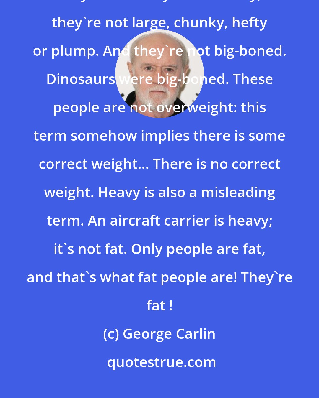 George Carlin: I use the word 'fat'. I use that word because that's what people are: they're fat. They're not bulky; they're not large, chunky, hefty or plump. And they're not big-boned. Dinosaurs were big-boned. These people are not overweight: this term somehow implies there is some correct weight... There is no correct weight. Heavy is also a misleading term. An aircraft carrier is heavy; it's not fat. Only people are fat, and that's what fat people are! They're fat !
