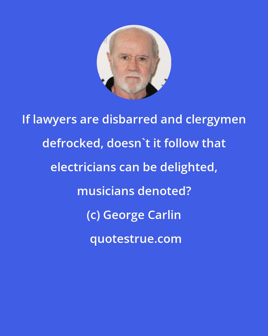 George Carlin: If lawyers are disbarred and clergymen defrocked, doesn't it follow that electricians can be delighted, musicians denoted?