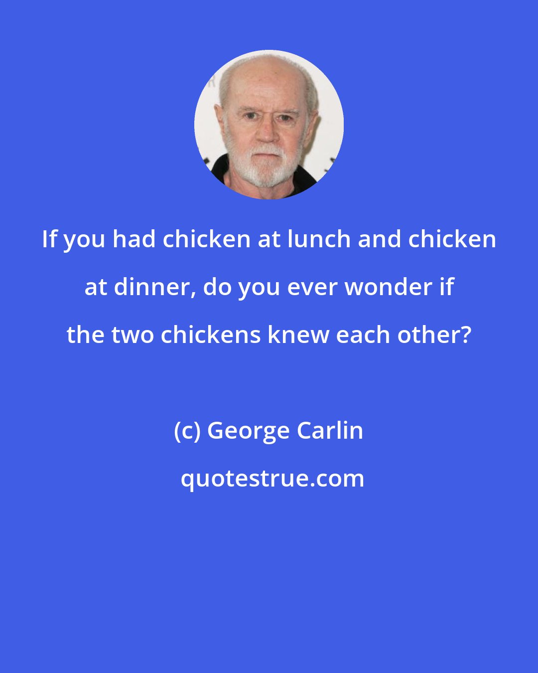 George Carlin: If you had chicken at lunch and chicken at dinner, do you ever wonder if the two chickens knew each other?