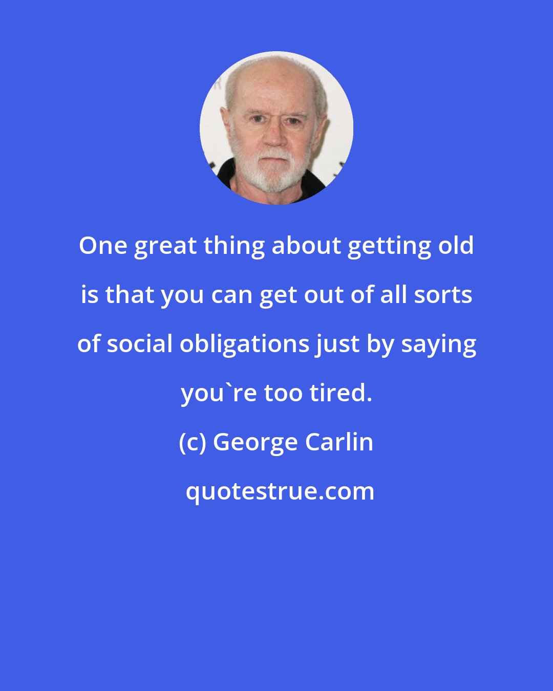 George Carlin: One great thing about getting old is that you can get out of all sorts of social obligations just by saying you're too tired.