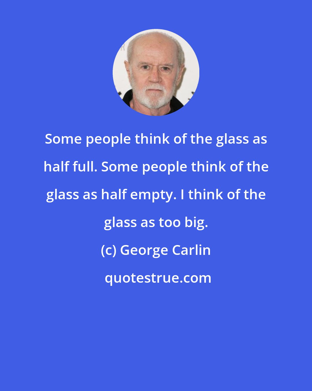 George Carlin: Some people think of the glass as half full. Some people think of the glass as half empty. I think of the glass as too big.