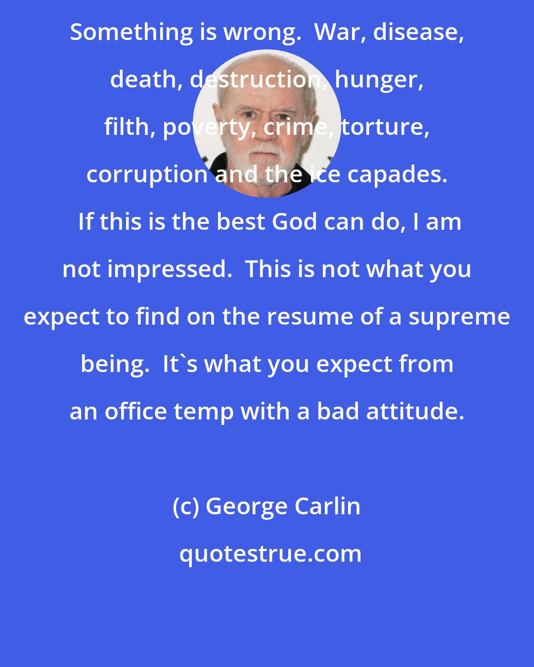 George Carlin: Something is wrong.  War, disease, death, destruction, hunger, filth, poverty, crime, torture, corruption and the ice capades.  If this is the best God can do, I am not impressed.  This is not what you expect to find on the resume of a supreme being.  It's what you expect from an office temp with a bad attitude.